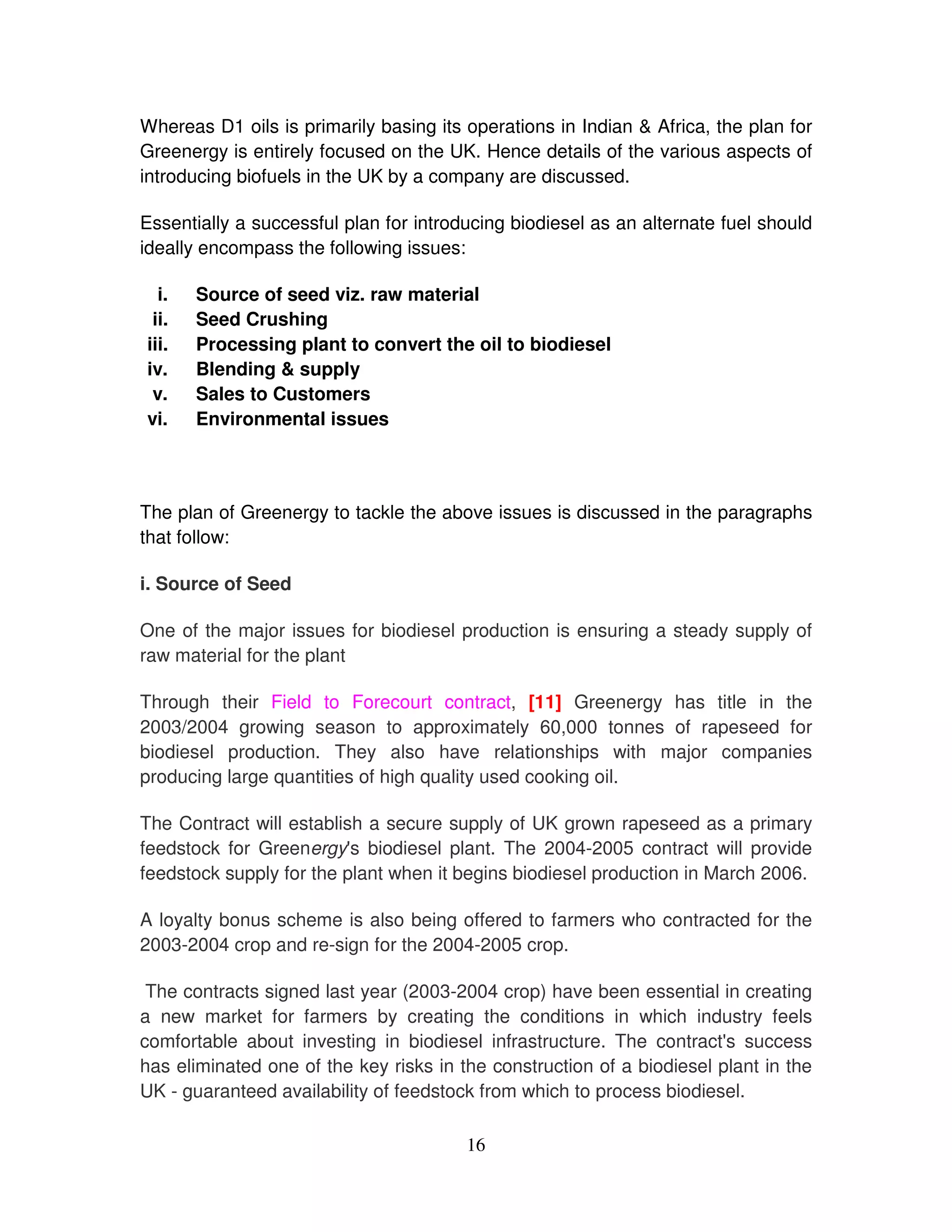 Whereas D1 oils is primarily basing its operations in Indian & Africa, the plan for
Greenergy is entirely focused on the UK. Hence details of the various aspects of
introducing biofuels in the UK by a company are discussed.

Essentially a successful plan for introducing biodiesel as an alternate fuel should
ideally encompass the following issues:

  i.   Source of seed viz. raw material
 ii.   Seed Crushing
iii.   Processing plant to convert the oil to biodiesel
iv.    Blending & supply
 v.    Sales to Customers
vi.    Environmental issues




The plan of Greenergy to tackle the above issues is discussed in the paragraphs
that follow:

i. Source of Seed

One of the major issues for biodiesel production is ensuring a steady supply of
raw material for the plant

Through their Field to Forecourt contract, [11] Greenergy has title in the
2003/2004 growing season to approximately 60,000 tonnes of rapeseed for
biodiesel production. They also have relationships with major companies
producing large quantities of high quality used cooking oil.

The Contract will establish a secure supply of UK grown rapeseed as a primary
feedstock for Greenergy' biodiesel plant. The 2004-2005 contract will provide
                          s
feedstock supply for the plant when it begins biodiesel production in March 2006.

A loyalty bonus scheme is also being offered to farmers who contracted for the
2003-2004 crop and re-sign for the 2004-2005 crop.

 The contracts signed last year (2003-2004 crop) have been essential in creating
a new market for farmers by creating the conditions in which industry feels
comfortable about investing in biodiesel infrastructure. The contract' success
                                                                        s
has eliminated one of the key risks in the construction of a biodiesel plant in the
UK - guaranteed availability of feedstock from which to process biodiesel.

                                        16
 