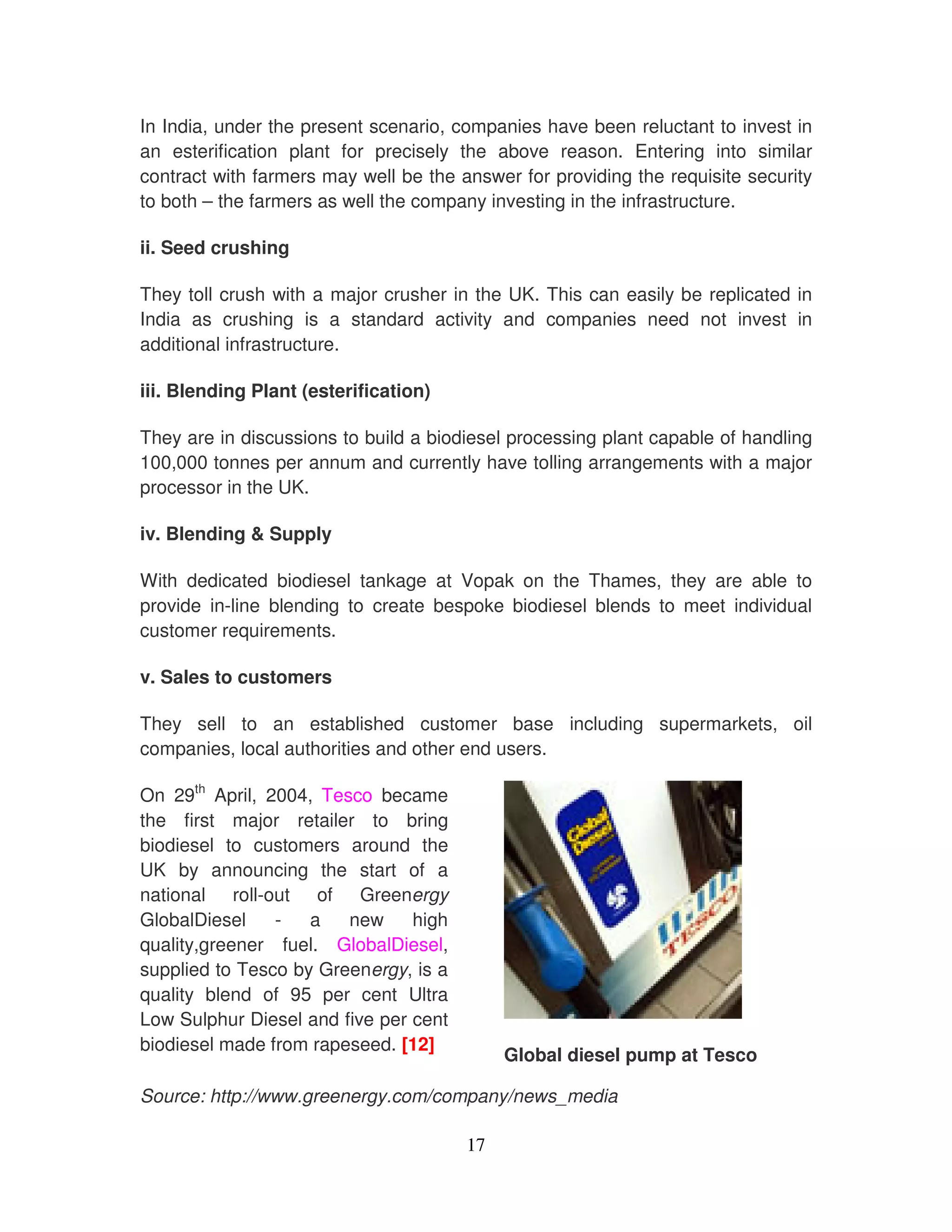 In India, under the present scenario, companies have been reluctant to invest in
an esterification plant for precisely the above reason. Entering into similar
contract with farmers may well be the answer for providing the requisite security
to both – the farmers as well the company investing in the infrastructure.

ii. Seed crushing

They toll crush with a major crusher in the UK. This can easily be replicated in
India as crushing is a standard activity and companies need not invest in
additional infrastructure.

iii. Blending Plant (esterification)

They are in discussions to build a biodiesel processing plant capable of handling
100,000 tonnes per annum and currently have tolling arrangements with a major
processor in the UK.

iv. Blending & Supply

With dedicated biodiesel tankage at Vopak on the Thames, they are able to
provide in-line blending to create bespoke biodiesel blends to meet individual
customer requirements.

v. Sales to customers

They sell to an established customer base including supermarkets, oil
companies, local authorities and other end users.

On 29th April, 2004, Tesco became
the first major retailer to bring
biodiesel to customers around the
UK by announcing the start of a
national roll-out of Greenergy
GlobalDiesel    -   a   new     high
quality,greener fuel. GlobalDiesel,
supplied to Tesco by Greenergy, is a
quality blend of 95 per cent Ultra
Low Sulphur Diesel and five per cent
biodiesel made from rapeseed. [12]
                                            Global diesel pump at Tesco

Source: http://www.greenergy.com/company/news_media

                                       17
 