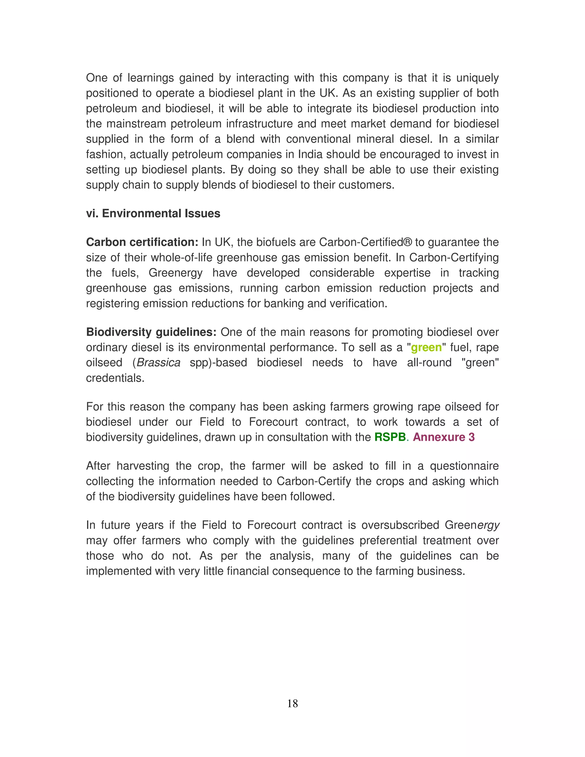 One of learnings gained by interacting with this company is that it is uniquely
positioned to operate a biodiesel plant in the UK. As an existing supplier of both
petroleum and biodiesel, it will be able to integrate its biodiesel production into
the mainstream petroleum infrastructure and meet market demand for biodiesel
supplied in the form of a blend with conventional mineral diesel. In a similar
fashion, actually petroleum companies in India should be encouraged to invest in
setting up biodiesel plants. By doing so they shall be able to use their existing
supply chain to supply blends of biodiesel to their customers.

vi. Environmental Issues

Carbon certification: In UK, the biofuels are Carbon-Certified® to guarantee the
size of their whole-of-life greenhouse gas emission benefit. In Carbon-Certifying
the fuels, Greenergy have developed considerable expertise in tracking
greenhouse gas emissions, running carbon emission reduction projects and
registering emission reductions for banking and verification.

Biodiversity guidelines: One of the main reasons for promoting biodiesel over
ordinary diesel is its environmental performance. To sell as a "green" fuel, rape
oilseed (Brassica spp)-based biodiesel needs to have all-round "green"
credentials.

For this reason the company has been asking farmers growing rape oilseed for
biodiesel under our Field to Forecourt contract, to work towards a set of
biodiversity guidelines, drawn up in consultation with the RSPB. Annexure 3

After harvesting the crop, the farmer will be asked to fill in a questionnaire
collecting the information needed to Carbon-Certify the crops and asking which
of the biodiversity guidelines have been followed.

In future years if the Field to Forecourt contract is oversubscribed Greenergy
may offer farmers who comply with the guidelines preferential treatment over
those who do not. As per the analysis, many of the guidelines can be
implemented with very little financial consequence to the farming business.




                                        18
 