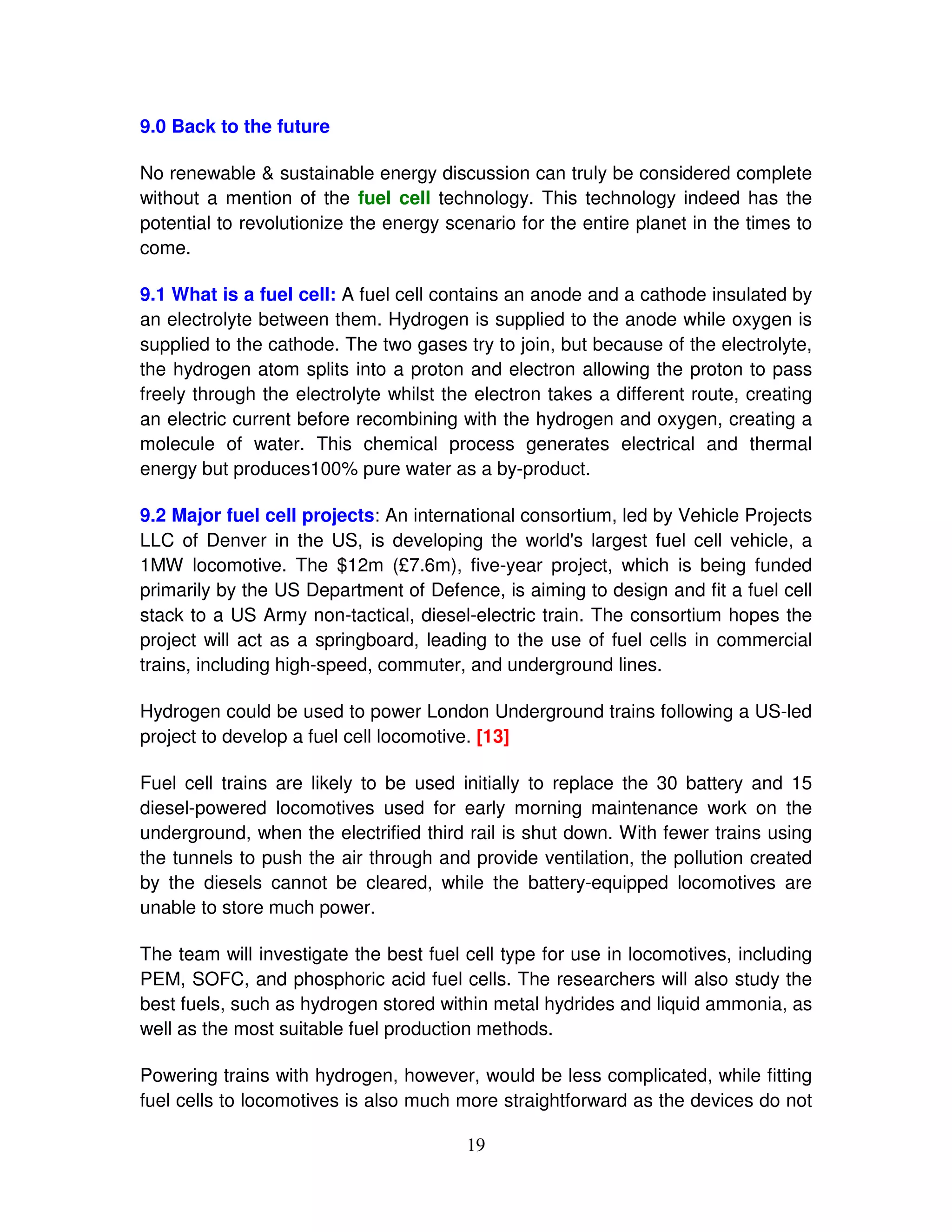 9.0 Back to the future

No renewable & sustainable energy discussion can truly be considered complete
without a mention of the fuel cell technology. This technology indeed has the
potential to revolutionize the energy scenario for the entire planet in the times to
come.

9.1 What is a fuel cell: A fuel cell contains an anode and a cathode insulated by
an electrolyte between them. Hydrogen is supplied to the anode while oxygen is
supplied to the cathode. The two gases try to join, but because of the electrolyte,
the hydrogen atom splits into a proton and electron allowing the proton to pass
freely through the electrolyte whilst the electron takes a different route, creating
an electric current before recombining with the hydrogen and oxygen, creating a
molecule of water. This chemical process generates electrical and thermal
energy but produces100% pure water as a by-product.

9.2 Major fuel cell projects: An international consortium, led by Vehicle Projects
LLC of Denver in the US, is developing the world' largest fuel cell vehicle, a
                                                      s
1MW locomotive. The $12m (£7.6m), five-year project, which is being funded
primarily by the US Department of Defence, is aiming to design and fit a fuel cell
stack to a US Army non-tactical, diesel-electric train. The consortium hopes the
project will act as a springboard, leading to the use of fuel cells in commercial
trains, including high-speed, commuter, and underground lines.

Hydrogen could be used to power London Underground trains following a US-led
project to develop a fuel cell locomotive. [13]

Fuel cell trains are likely to be used initially to replace the 30 battery and 15
diesel-powered locomotives used for early morning maintenance work on the
underground, when the electrified third rail is shut down. With fewer trains using
the tunnels to push the air through and provide ventilation, the pollution created
by the diesels cannot be cleared, while the battery-equipped locomotives are
unable to store much power.

The team will investigate the best fuel cell type for use in locomotives, including
PEM, SOFC, and phosphoric acid fuel cells. The researchers will also study the
best fuels, such as hydrogen stored within metal hydrides and liquid ammonia, as
well as the most suitable fuel production methods.

Powering trains with hydrogen, however, would be less complicated, while fitting
fuel cells to locomotives is also much more straightforward as the devices do not

                                        19
 