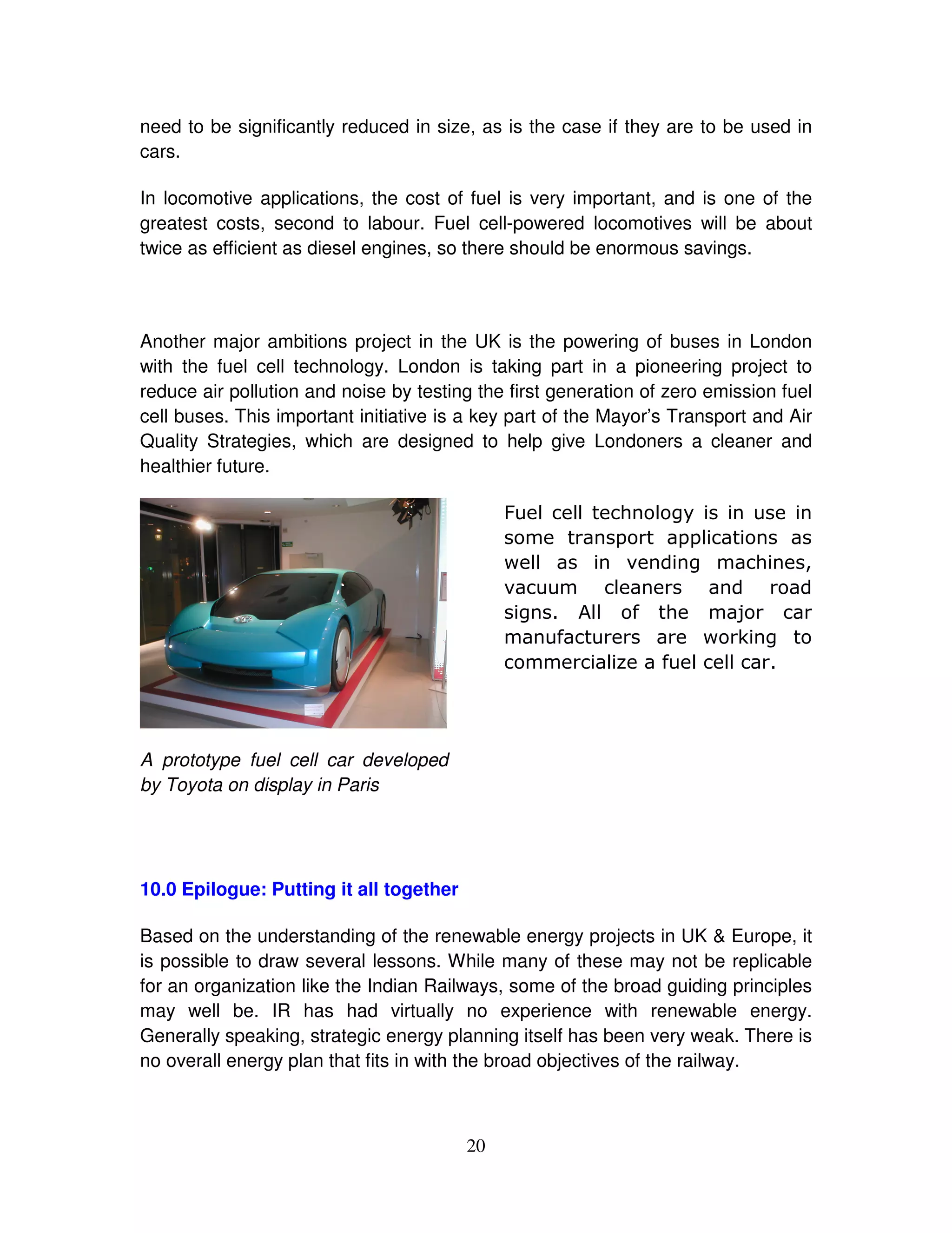 need to be significantly reduced in size, as is the case if they are to be used in
cars.

In locomotive applications, the cost of fuel is very important, and is one of the
greatest costs, second to labour. Fuel cell-powered locomotives will be about
twice as efficient as diesel engines, so there should be enormous savings.




Another major ambitions project in the UK is the powering of buses in London
with the fuel cell technology. London is taking part in a pioneering project to
reduce air pollution and noise by testing the first generation of zero emission fuel
cell buses. This important initiative is a key part of the Mayor’s Transport and Air
Quality Strategies, which are designed to help give Londoners a cleaner and
healthier future.

                                              8 # #
                                                  #    ( #*"
                                                       -  -#
                                                           -
                                              + #
                                                #       &  *    (                  1
                                              &        #
                                               *    :# . (
                                                     #         5
                                                  .          + 3 *
                                                      #7 . # ##




A prototype fuel cell car developed
by Toyota on display in Paris




10.0 Epilogue: Putting it all together

Based on the understanding of the renewable energy projects in UK & Europe, it
is possible to draw several lessons. While many of these may not be replicable
for an organization like the Indian Railways, some of the broad guiding principles
may well be. IR has had virtually no experience with renewable energy.
Generally speaking, strategic energy planning itself has been very weak. There is
no overall energy plan that fits in with the broad objectives of the railway.



                                         20
 