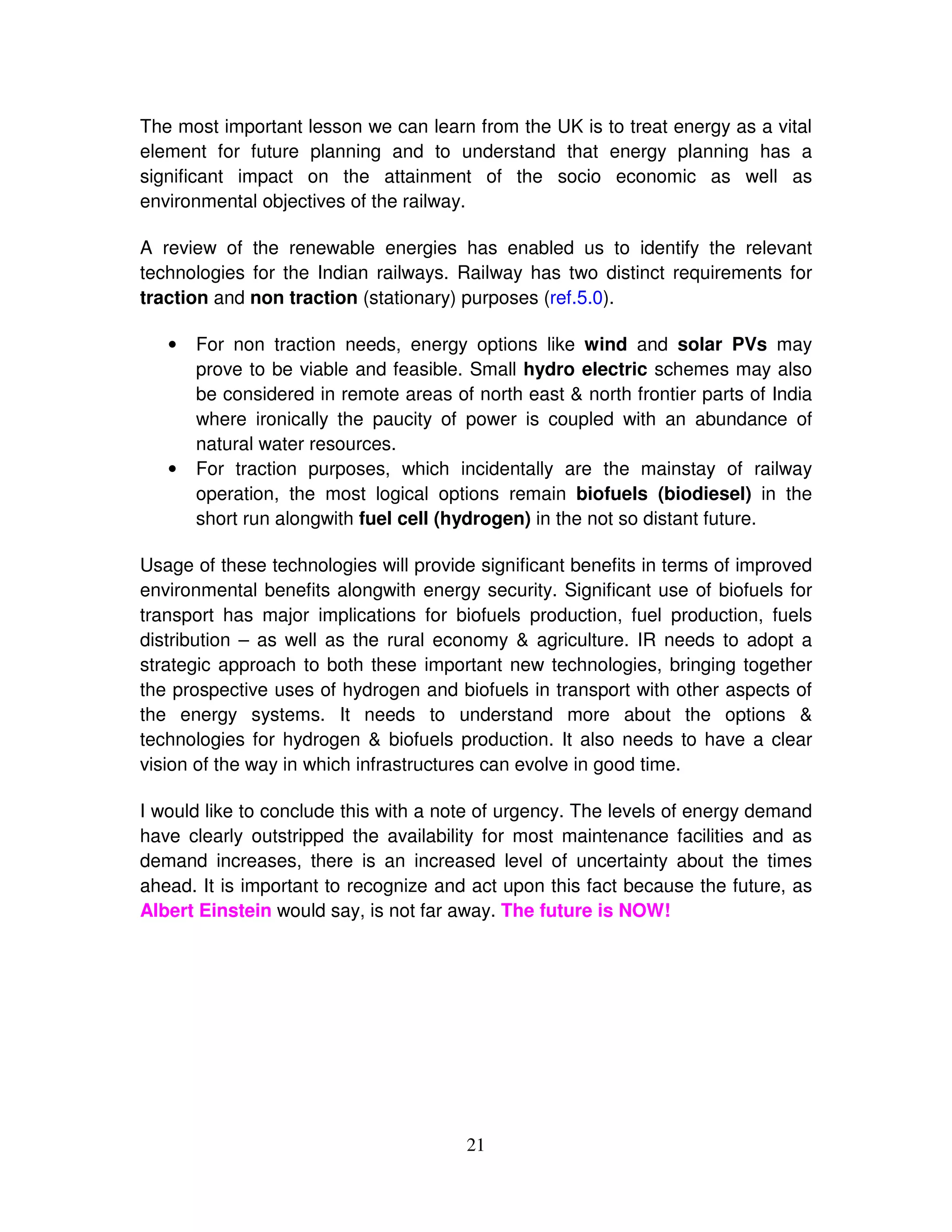 The most important lesson we can learn from the UK is to treat energy as a vital
element for future planning and to understand that energy planning has a
significant impact on the attainment of the socio economic as well as
environmental objectives of the railway.

A review of the renewable energies has enabled us to identify the relevant
technologies for the Indian railways. Railway has two distinct requirements for
traction and non traction (stationary) purposes (ref.5.0).

   •   For non traction needs, energy options like wind and solar PVs may
       prove to be viable and feasible. Small hydro electric schemes may also
       be considered in remote areas of north east & north frontier parts of India
       where ironically the paucity of power is coupled with an abundance of
       natural water resources.
   •   For traction purposes, which incidentally are the mainstay of railway
       operation, the most logical options remain biofuels (biodiesel) in the
       short run alongwith fuel cell (hydrogen) in the not so distant future.

Usage of these technologies will provide significant benefits in terms of improved
environmental benefits alongwith energy security. Significant use of biofuels for
transport has major implications for biofuels production, fuel production, fuels
distribution – as well as the rural economy & agriculture. IR needs to adopt a
strategic approach to both these important new technologies, bringing together
the prospective uses of hydrogen and biofuels in transport with other aspects of
the energy systems. It needs to understand more about the options &
technologies for hydrogen & biofuels production. It also needs to have a clear
vision of the way in which infrastructures can evolve in good time.

I would like to conclude this with a note of urgency. The levels of energy demand
have clearly outstripped the availability for most maintenance facilities and as
demand increases, there is an increased level of uncertainty about the times
ahead. It is important to recognize and act upon this fact because the future, as
Albert Einstein would say, is not far away. The future is NOW!




                                       21
 