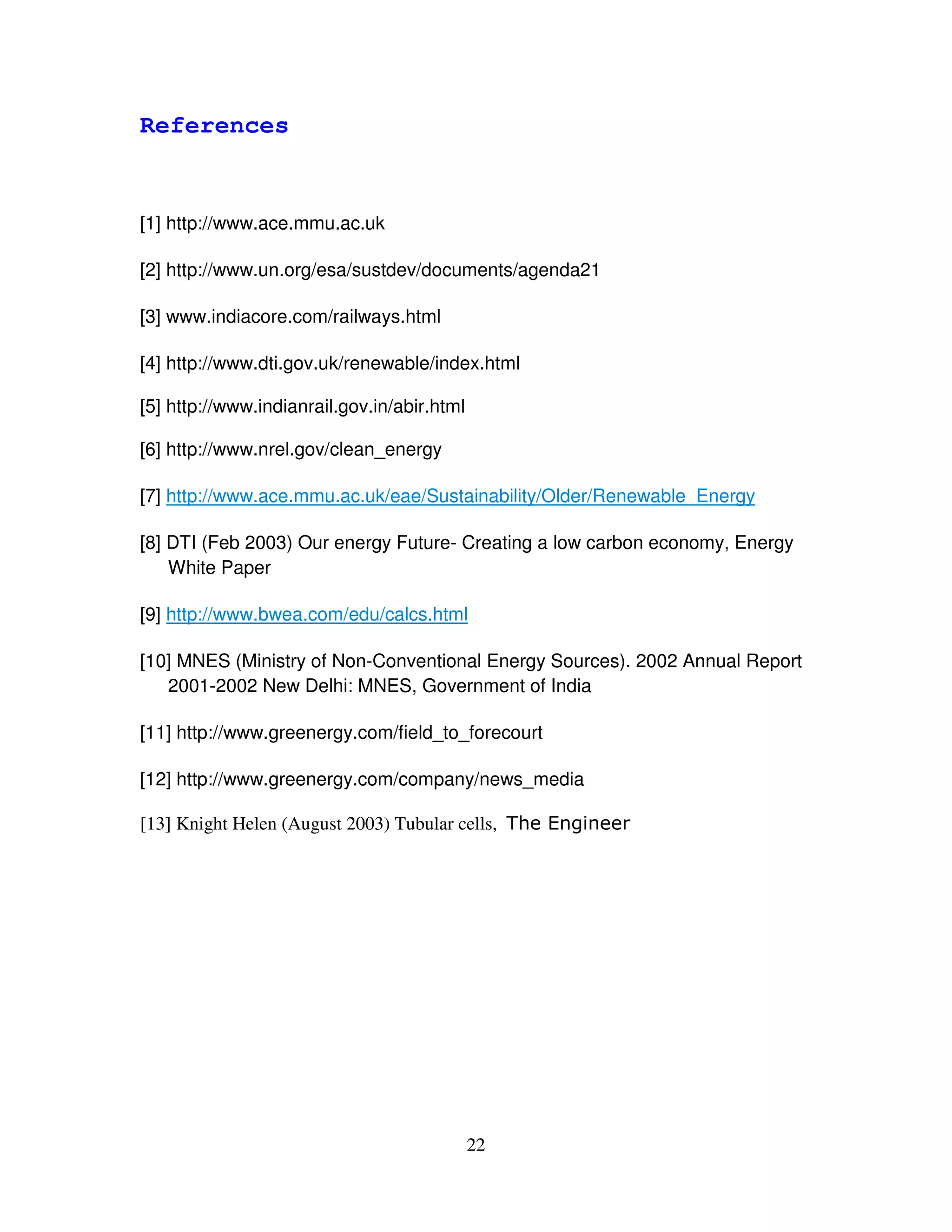 References


[1] http://www.ace.mmu.ac.uk

[2] http://www.un.org/esa/sustdev/documents/agenda21

[3] www.indiacore.com/railways.html

[4] http://www.dti.gov.uk/renewable/index.html

[5] http://www.indianrail.gov.in/abir.html

[6] http://www.nrel.gov/clean_energy

[7] http://www.ace.mmu.ac.uk/eae/Sustainability/Older/Renewable_Energy

[8] DTI (Feb 2003) Our energy Future- Creating a low carbon economy, Energy
    White Paper

[9] http://www.bwea.com/edu/calcs.html

[10] MNES (Ministry of Non-Conventional Energy Sources). 2002 Annual Report
   2001-2002 New Delhi: MNES, Government of India

[11] http://www.greenergy.com/field_to_forecourt

[12] http://www.greenergy.com/company/news_media

[13] Knight Helen (August 2003) Tubular cells, ' 6 *
                                                (




                                             22
 