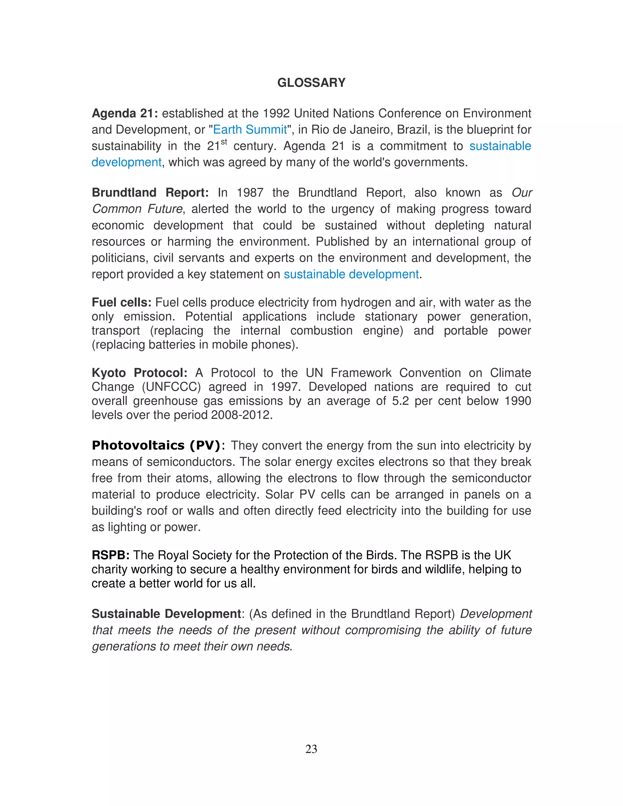 GLOSSARY

Agenda 21: established at the 1992 United Nations Conference on Environment
and Development, or "Earth Summit", in Rio de Janeiro, Brazil, is the blueprint for
sustainability in the 21st century. Agenda 21 is a commitment to sustainable
development, which was agreed by many of the world' governments.
                                                    s

Brundtland Report: In 1987 the Brundtland Report, also known as Our
Common Future, alerted the world to the urgency of making progress toward
economic development that could be sustained without depleting natural
resources or harming the environment. Published by an international group of
politicians, civil servants and experts on the environment and development, the
report provided a key statement on sustainable development.

Fuel cells: Fuel cells produce electricity from hydrogen and air, with water as the
only emission. Potential applications include stationary power generation,
transport (replacing the internal combustion engine) and portable power
(replacing batteries in mobile phones).

Kyoto Protocol: A Protocol to the UN Framework Convention on Climate
Change (UNFCCC) agreed in 1997. Developed nations are required to cut
overall greenhouse gas emissions by an average of 5.2 per cent below 1990
levels over the period 2008-2012.

                          They convert the energy from the sun into electricity by
means of semiconductors. The solar energy excites electrons so that they break
free from their atoms, allowing the electrons to flow through the semiconductor
material to produce electricity. Solar PV cells can be arranged in panels on a
building' roof or walls and often directly feed electricity into the building for use
         s
as lighting or power.

RSPB: The Royal Society for the Protection of the Birds. The RSPB is the UK
charity working to secure a healthy environment for birds and wildlife, helping to
create a better world for us all.

Sustainable Development: (As defined in the Brundtland Report) Development
that meets the needs of the present without compromising the ability of future
generations to meet their own needs.




                                         23
 