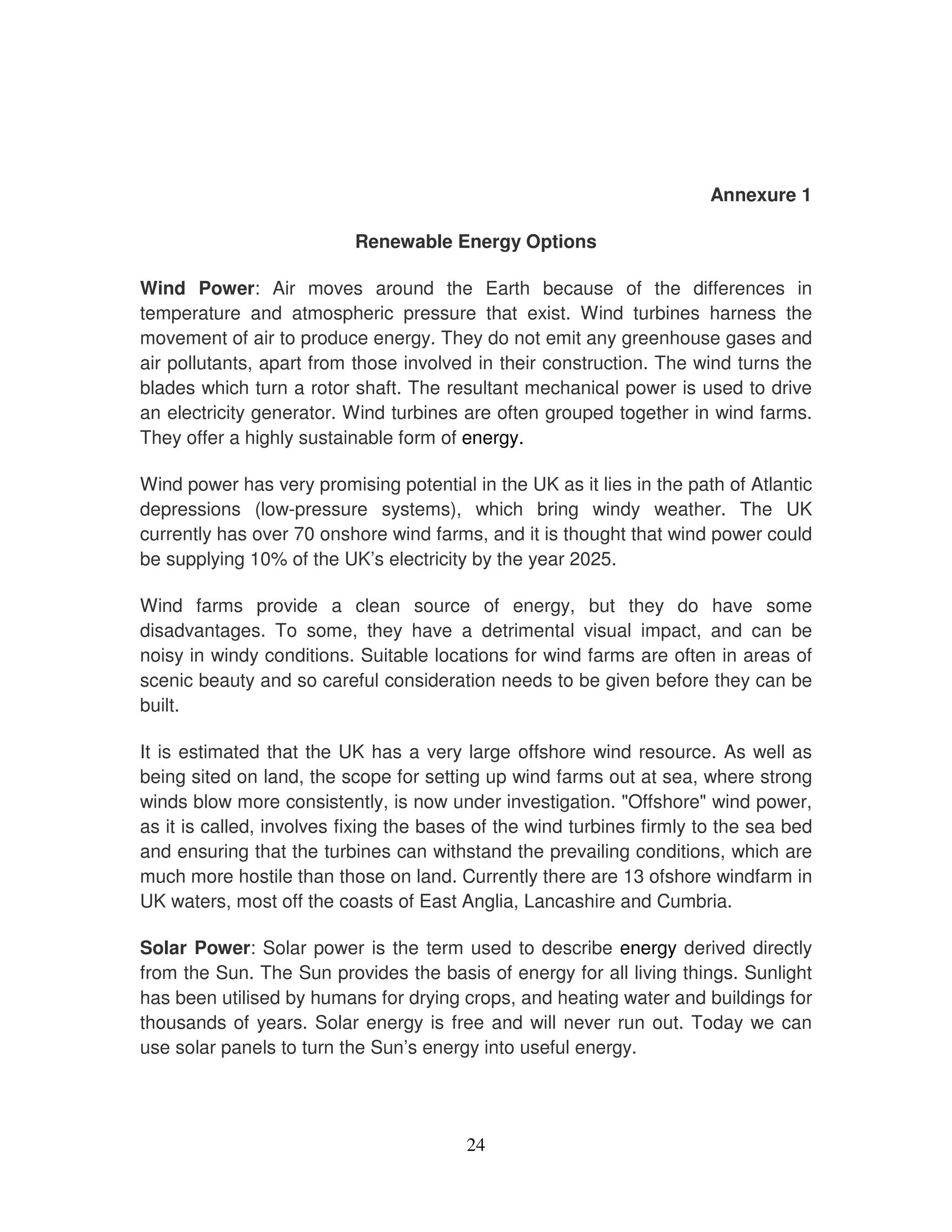 Annexure 1

                           Renewable Energy Options

Wind Power: Air moves around the Earth because of the differences in
temperature and atmospheric pressure that exist. Wind turbines harness the
movement of air to produce energy. They do not emit any greenhouse gases and
air pollutants, apart from those involved in their construction. The wind turns the
blades which turn a rotor shaft. The resultant mechanical power is used to drive
an electricity generator. Wind turbines are often grouped together in wind farms.
They offer a highly sustainable form of energy.

Wind power has very promising potential in the UK as it lies in the path of Atlantic
depressions (low-pressure systems), which bring windy weather. The UK
currently has over 70 onshore wind farms, and it is thought that wind power could
be supplying 10% of the UK’s electricity by the year 2025.

Wind farms provide a clean source of energy, but they do have some
disadvantages. To some, they have a detrimental visual impact, and can be
noisy in windy conditions. Suitable locations for wind farms are often in areas of
scenic beauty and so careful consideration needs to be given before they can be
built.

It is estimated that the UK has a very large offshore wind resource. As well as
being sited on land, the scope for setting up wind farms out at sea, where strong
winds blow more consistently, is now under investigation. "Offshore" wind power,
as it is called, involves fixing the bases of the wind turbines firmly to the sea bed
and ensuring that the turbines can withstand the prevailing conditions, which are
much more hostile than those on land. Currently there are 13 ofshore windfarm in
UK waters, most off the coasts of East Anglia, Lancashire and Cumbria.

Solar Power: Solar power is the term used to describe energy derived directly
from the Sun. The Sun provides the basis of energy for all living things. Sunlight
has been utilised by humans for drying crops, and heating water and buildings for
thousands of years. Solar energy is free and will never run out. Today we can
use solar panels to turn the Sun’s energy into useful energy.




                                         24
 