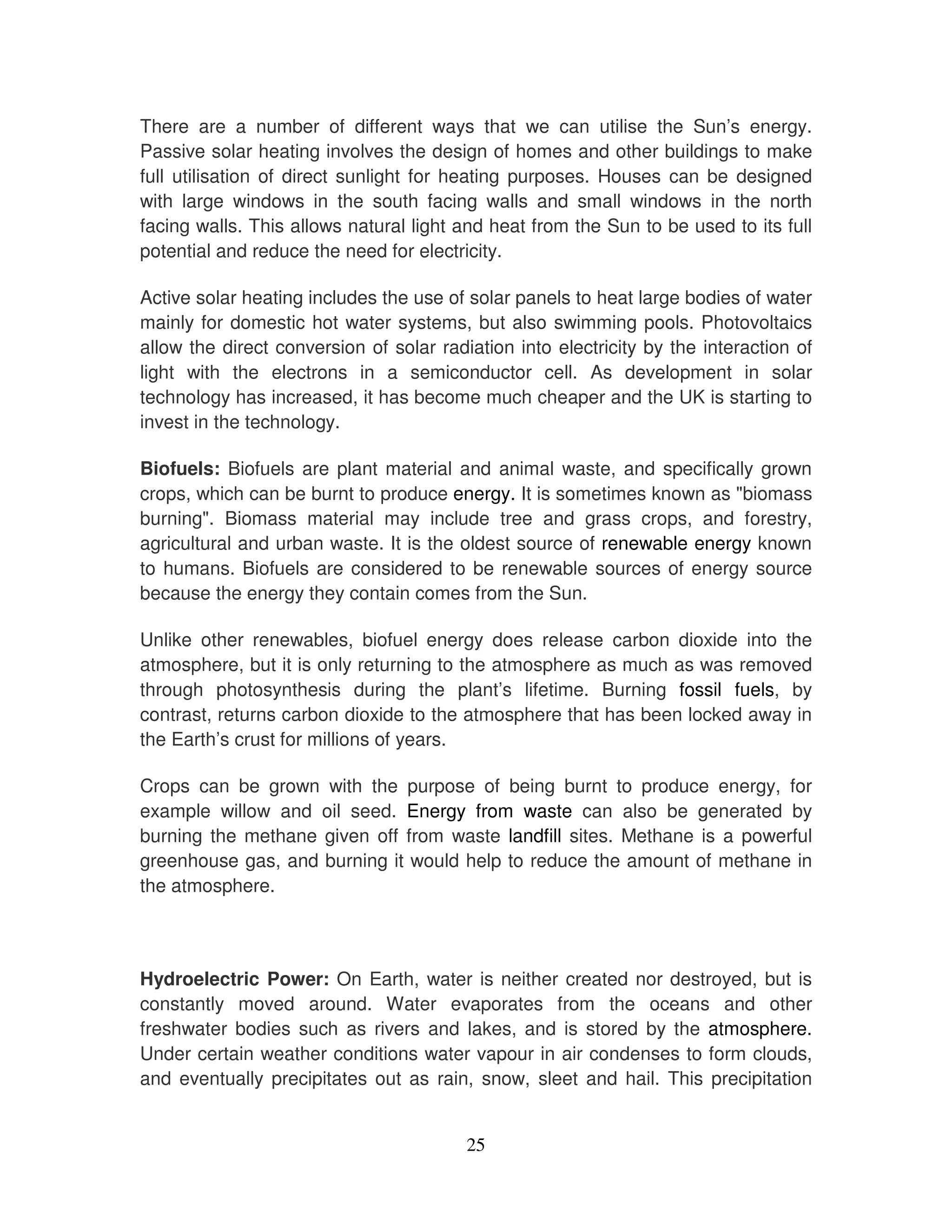 There are a number of different ways that we can utilise the Sun’s energy.
Passive solar heating involves the design of homes and other buildings to make
full utilisation of direct sunlight for heating purposes. Houses can be designed
with large windows in the south facing walls and small windows in the north
facing walls. This allows natural light and heat from the Sun to be used to its full
potential and reduce the need for electricity.

Active solar heating includes the use of solar panels to heat large bodies of water
mainly for domestic hot water systems, but also swimming pools. Photovoltaics
allow the direct conversion of solar radiation into electricity by the interaction of
light with the electrons in a semiconductor cell. As development in solar
technology has increased, it has become much cheaper and the UK is starting to
invest in the technology.

Biofuels: Biofuels are plant material and animal waste, and specifically grown
crops, which can be burnt to produce energy. It is sometimes known as "biomass
burning". Biomass material may include tree and grass crops, and forestry,
agricultural and urban waste. It is the oldest source of renewable energy known
to humans. Biofuels are considered to be renewable sources of energy source
because the energy they contain comes from the Sun.

Unlike other renewables, biofuel energy does release carbon dioxide into the
atmosphere, but it is only returning to the atmosphere as much as was removed
through photosynthesis during the plant’s lifetime. Burning fossil fuels, by
contrast, returns carbon dioxide to the atmosphere that has been locked away in
the Earth’s crust for millions of years.

Crops can be grown with the purpose of being burnt to produce energy, for
example willow and oil seed. Energy from waste can also be generated by
burning the methane given off from waste landfill sites. Methane is a powerful
greenhouse gas, and burning it would help to reduce the amount of methane in
the atmosphere.



Hydroelectric Power: On Earth, water is neither created nor destroyed, but is
constantly moved around. Water evaporates from the oceans and other
freshwater bodies such as rivers and lakes, and is stored by the atmosphere.
Under certain weather conditions water vapour in air condenses to form clouds,
and eventually precipitates out as rain, snow, sleet and hail. This precipitation


                                         25
 