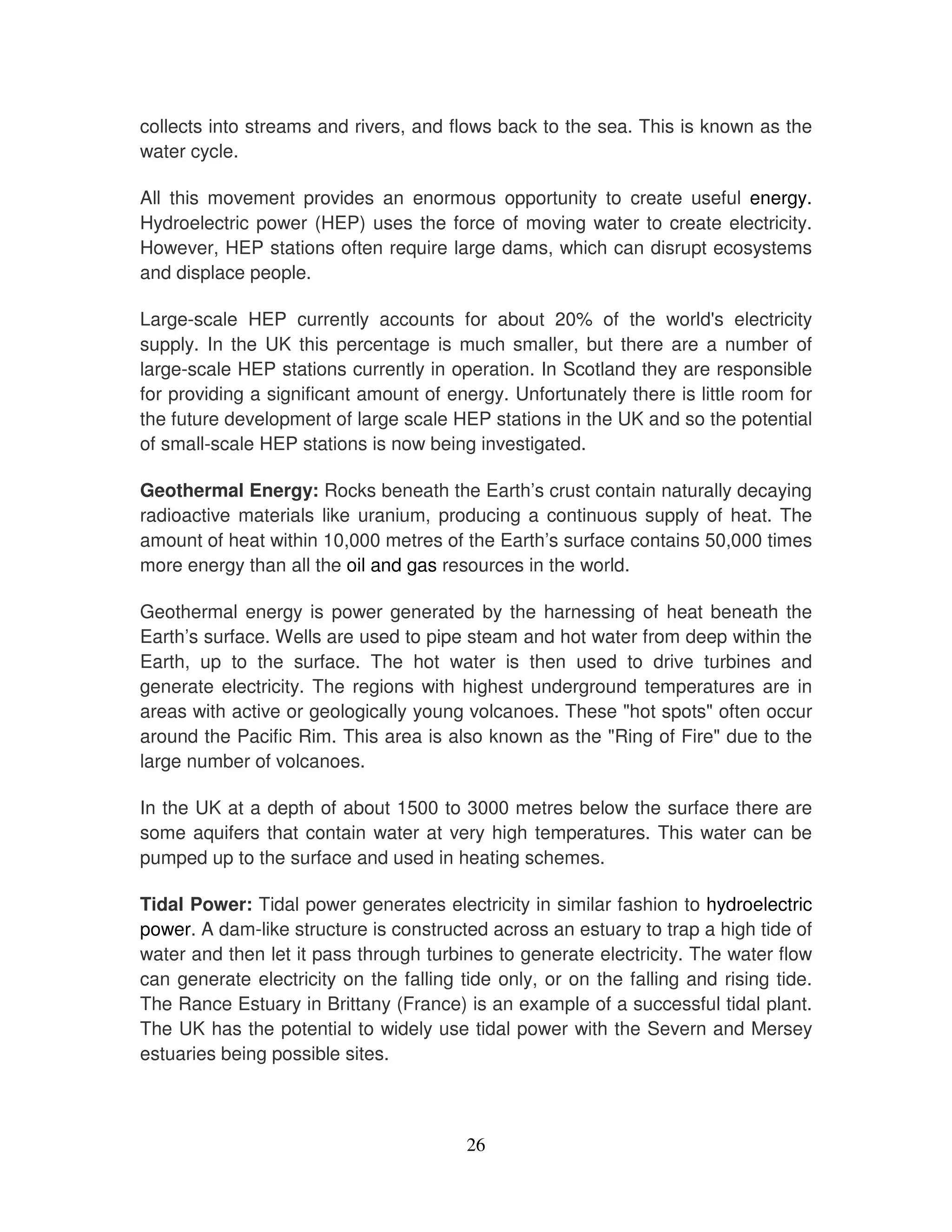 collects into streams and rivers, and flows back to the sea. This is known as the
water cycle.

All this movement provides an enormous opportunity to create useful energy.
Hydroelectric power (HEP) uses the force of moving water to create electricity.
However, HEP stations often require large dams, which can disrupt ecosystems
and displace people.

Large-scale HEP currently accounts for about 20% of the world' electricity
                                                                        s
supply. In the UK this percentage is much smaller, but there are a number of
large-scale HEP stations currently in operation. In Scotland they are responsible
for providing a significant amount of energy. Unfortunately there is little room for
the future development of large scale HEP stations in the UK and so the potential
of small-scale HEP stations is now being investigated.

Geothermal Energy: Rocks beneath the Earth’s crust contain naturally decaying
radioactive materials like uranium, producing a continuous supply of heat. The
amount of heat within 10,000 metres of the Earth’s surface contains 50,000 times
more energy than all the oil and gas resources in the world.

Geothermal energy is power generated by the harnessing of heat beneath the
Earth’s surface. Wells are used to pipe steam and hot water from deep within the
Earth, up to the surface. The hot water is then used to drive turbines and
generate electricity. The regions with highest underground temperatures are in
areas with active or geologically young volcanoes. These "hot spots" often occur
around the Pacific Rim. This area is also known as the "Ring of Fire" due to the
large number of volcanoes.

In the UK at a depth of about 1500 to 3000 metres below the surface there are
some aquifers that contain water at very high temperatures. This water can be
pumped up to the surface and used in heating schemes.

Tidal Power: Tidal power generates electricity in similar fashion to hydroelectric
power. A dam-like structure is constructed across an estuary to trap a high tide of
water and then let it pass through turbines to generate electricity. The water flow
can generate electricity on the falling tide only, or on the falling and rising tide.
The Rance Estuary in Brittany (France) is an example of a successful tidal plant.
The UK has the potential to widely use tidal power with the Severn and Mersey
estuaries being possible sites.



                                         26
 