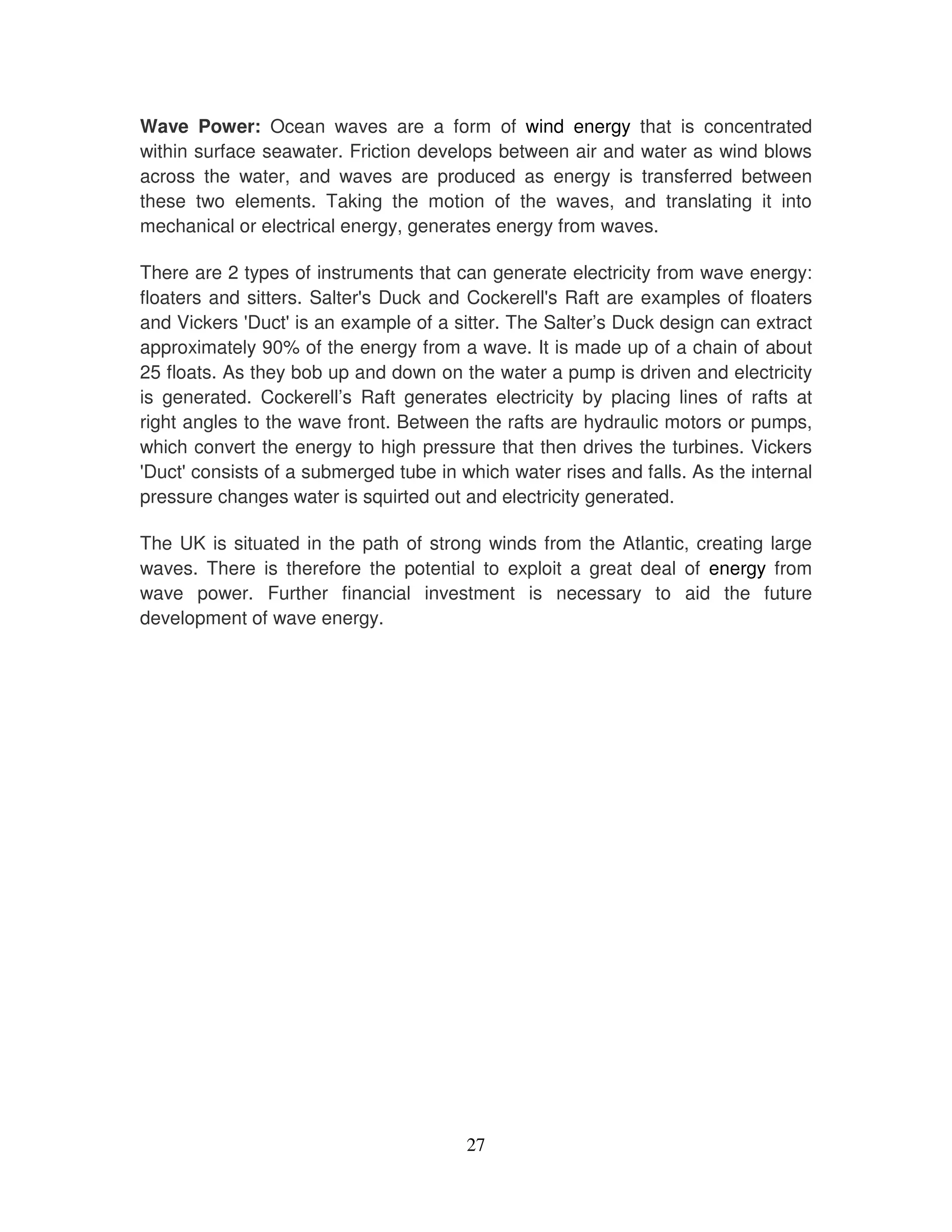 Wave Power: Ocean waves are a form of wind energy that is concentrated
within surface seawater. Friction develops between air and water as wind blows
across the water, and waves are produced as energy is transferred between
these two elements. Taking the motion of the waves, and translating it into
mechanical or electrical energy, generates energy from waves.

There are 2 types of instruments that can generate electricity from wave energy:
floaters and sitters. Salter' Duck and Cockerell' Raft are examples of floaters
                            s                     s
and Vickers ' Duct' an example of a sitter. The Salter’s Duck design can extract
                    is
approximately 90% of the energy from a wave. It is made up of a chain of about
25 floats. As they bob up and down on the water a pump is driven and electricity
is generated. Cockerell’s Raft generates electricity by placing lines of rafts at
right angles to the wave front. Between the rafts are hydraulic motors or pumps,
which convert the energy to high pressure that then drives the turbines. Vickers
'Duct' consists of a submerged tube in which water rises and falls. As the internal
pressure changes water is squirted out and electricity generated.

The UK is situated in the path of strong winds from the Atlantic, creating large
waves. There is therefore the potential to exploit a great deal of energy from
wave power. Further financial investment is necessary to aid the future
development of wave energy.




                                        27
 