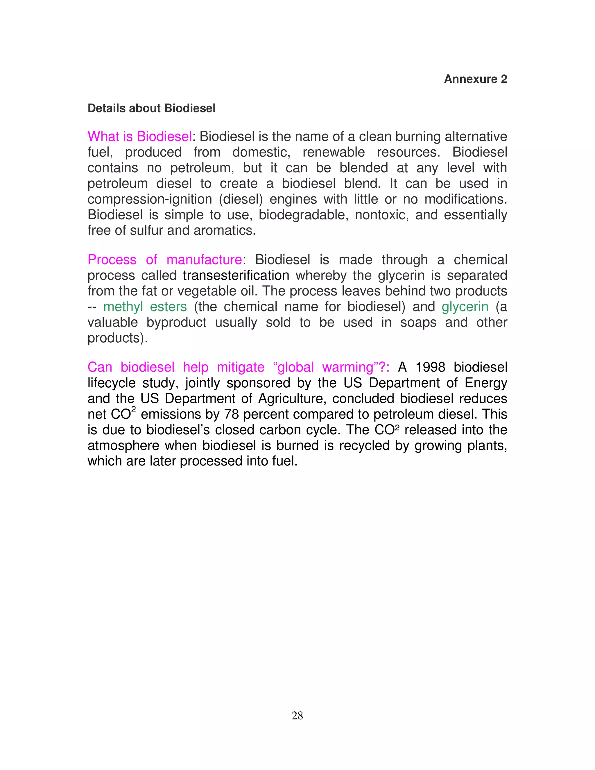 Annexure 2

Details about Biodiesel

What is Biodiesel: Biodiesel is the name of a clean burning alternative
fuel, produced from domestic, renewable resources. Biodiesel
contains no petroleum, but it can be blended at any level with
petroleum diesel to create a biodiesel blend. It can be used in
compression-ignition (diesel) engines with little or no modifications.
Biodiesel is simple to use, biodegradable, nontoxic, and essentially
free of sulfur and aromatics.

Process of manufacture: Biodiesel is made through a chemical
process called transesterification whereby the glycerin is separated
from the fat or vegetable oil. The process leaves behind two products
-- methyl esters (the chemical name for biodiesel) and glycerin (a
valuable byproduct usually sold to be used in soaps and other
products).

Can biodiesel help mitigate “global warming”?: A 1998 biodiesel
lifecycle study, jointly sponsored by the US Department of Energy
and the US Department of Agriculture, concluded biodiesel reduces
net CO2 emissions by 78 percent compared to petroleum diesel. This
is due to biodiesel’s closed carbon cycle. The CO² released into the
atmosphere when biodiesel is burned is recycled by growing plants,
which are later processed into fuel.




                                  28
 