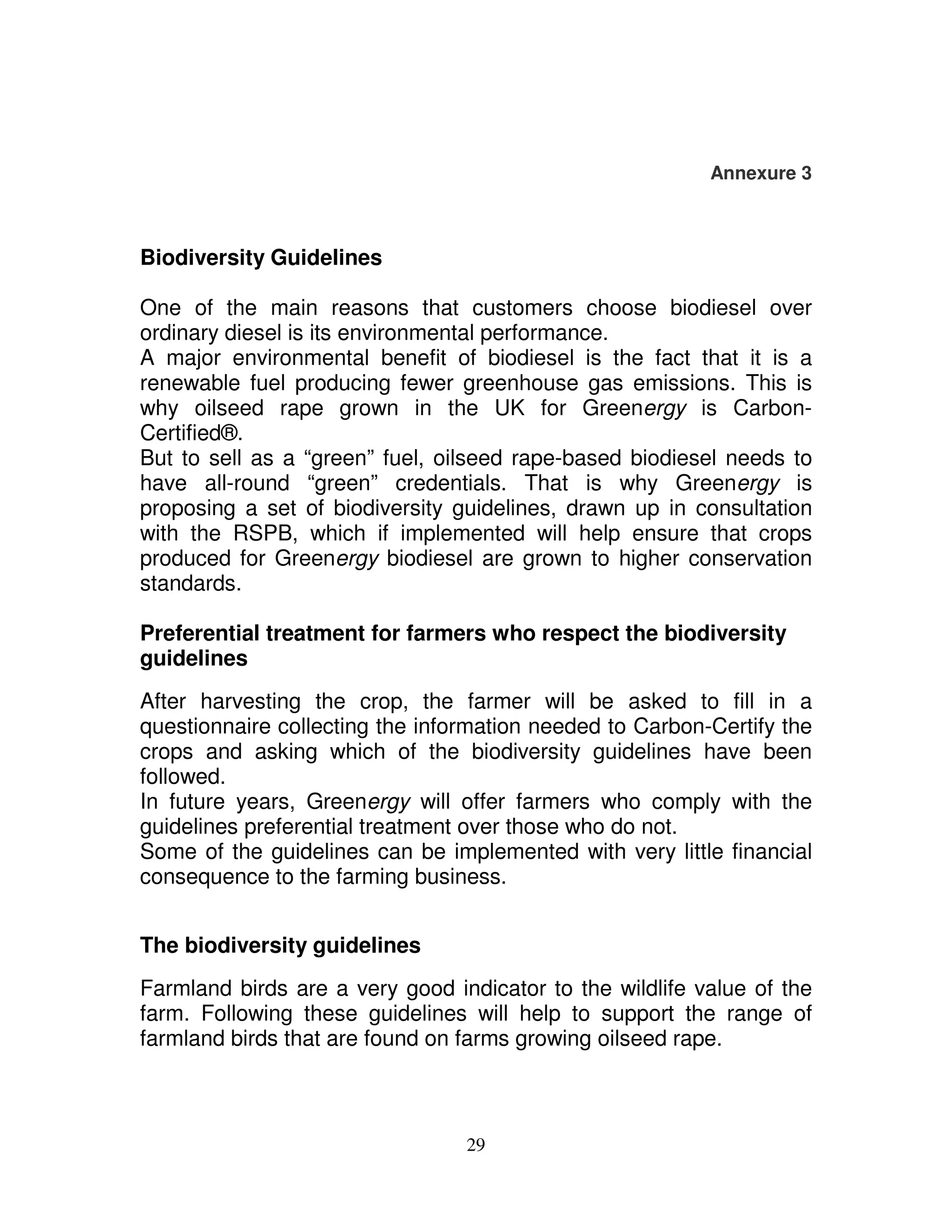 Annexure 3



Biodiversity Guidelines

One of the main reasons that customers choose biodiesel over
ordinary diesel is its environmental performance.
A major environmental benefit of biodiesel is the fact that it is a
renewable fuel producing fewer greenhouse gas emissions. This is
why oilseed rape grown in the UK for Greenergy is Carbon-
Certified®.
But to sell as a “green” fuel, oilseed rape-based biodiesel needs to
have all-round “green” credentials. That is why Greenergy is
proposing a set of biodiversity guidelines, drawn up in consultation
with the RSPB, which if implemented will help ensure that crops
produced for Greenergy biodiesel are grown to higher conservation
standards.

Preferential treatment for farmers who respect the biodiversity
guidelines
After harvesting the crop, the farmer will be asked to fill in a
questionnaire collecting the information needed to Carbon-Certify the
crops and asking which of the biodiversity guidelines have been
followed.
In future years, Greenergy will offer farmers who comply with the
guidelines preferential treatment over those who do not.
Some of the guidelines can be implemented with very little financial
consequence to the farming business.


The biodiversity guidelines
Farmland birds are a very good indicator to the wildlife value of the
farm. Following these guidelines will help to support the range of
farmland birds that are found on farms growing oilseed rape.



                                 29
 