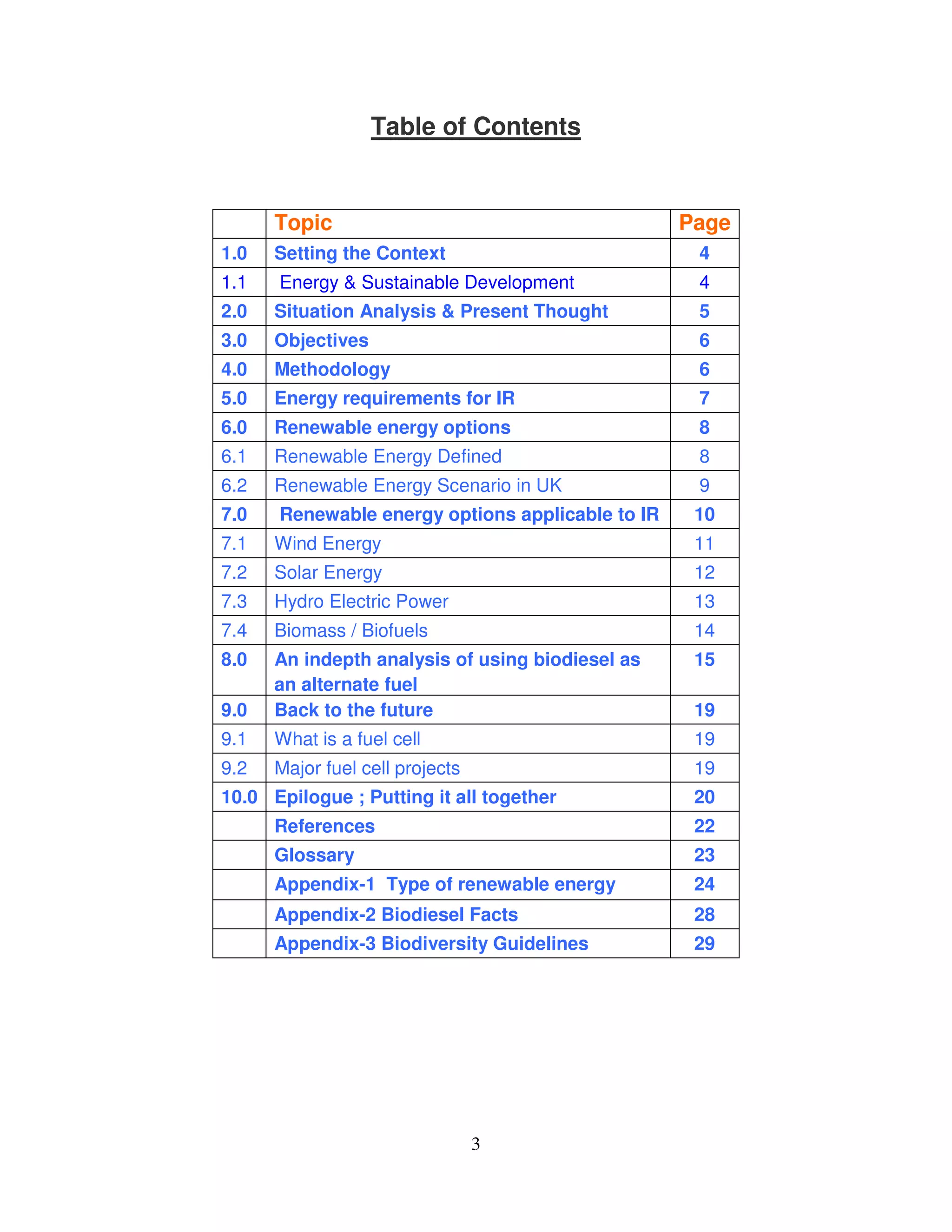 Table of Contents


      Topic                                       Page
1.0   Setting the Context                          4
1.1   Energy & Sustainable Development             4
2.0   Situation Analysis & Present Thought         5
3.0   Objectives                                   6
4.0   Methodology                                  6
5.0   Energy requirements for IR                   7
6.0   Renewable energy options                     8
6.1   Renewable Energy Defined                     8
6.2   Renewable Energy Scenario in UK              9
7.0   Renewable energy options applicable to IR    10
7.1   Wind Energy                                  11
7.2   Solar Energy                                 12
7.3   Hydro Electric Power                         13
7.4   Biomass / Biofuels                           14
8.0   An indepth analysis of using biodiesel as    15
      an alternate fuel
9.0   Back to the future                           19
9.1   What is a fuel cell                          19
9.2   Major fuel cell projects                     19
10.0 Epilogue ; Putting it all together            20
      References                                   22
      Glossary                                     23
      Appendix-1 Type of renewable energy          24
      Appendix-2 Biodiesel Facts                   28
      Appendix-3 Biodiversity Guidelines           29




                                 3
 