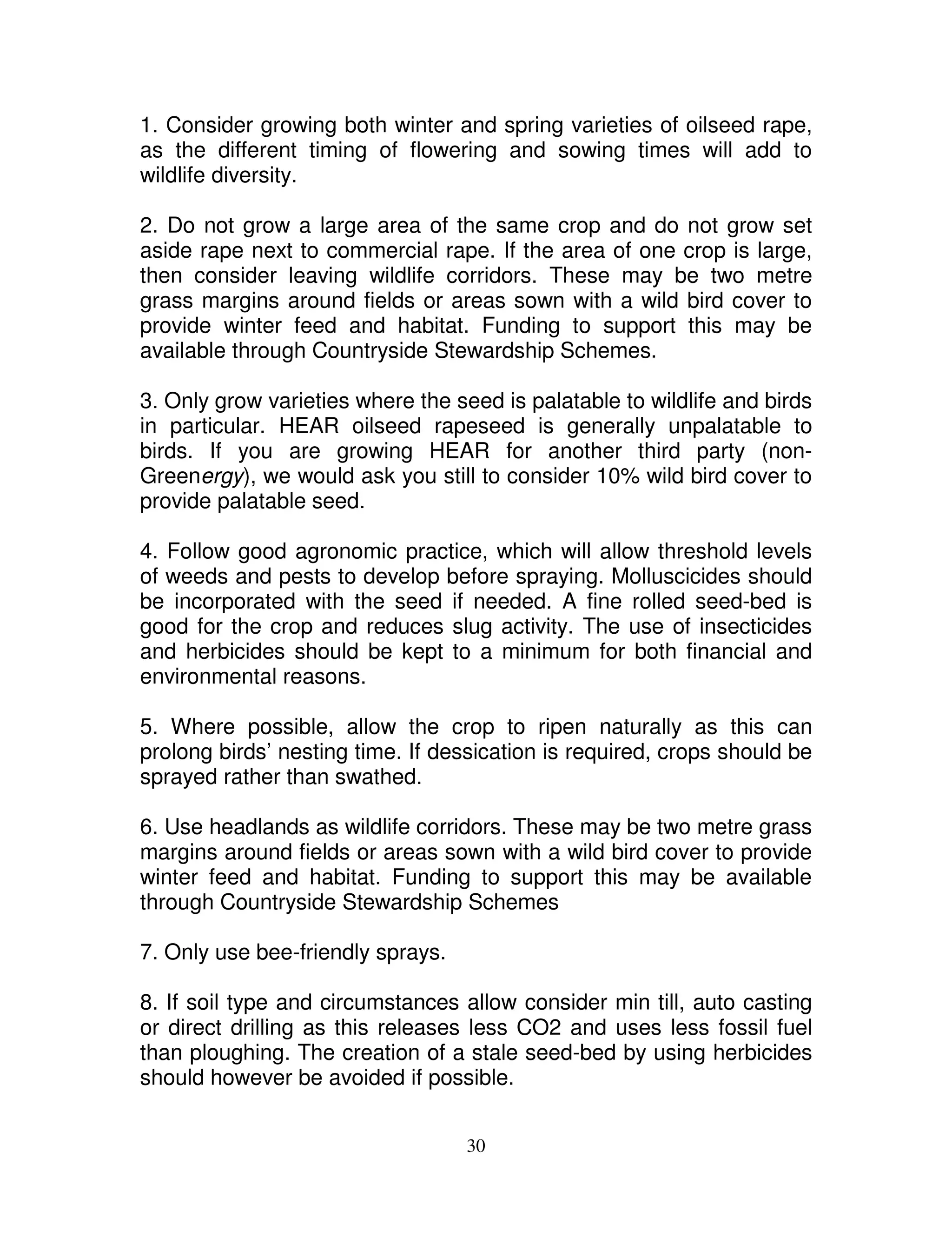 1. Consider growing both winter and spring varieties of oilseed rape,
as the different timing of flowering and sowing times will add to
wildlife diversity.

2. Do not grow a large area of the same crop and do not grow set
aside rape next to commercial rape. If the area of one crop is large,
then consider leaving wildlife corridors. These may be two metre
grass margins around fields or areas sown with a wild bird cover to
provide winter feed and habitat. Funding to support this may be
available through Countryside Stewardship Schemes.

3. Only grow varieties where the seed is palatable to wildlife and birds
in particular. HEAR oilseed rapeseed is generally unpalatable to
birds. If you are growing HEAR for another third party (non-
Greenergy), we would ask you still to consider 10% wild bird cover to
provide palatable seed.

4. Follow good agronomic practice, which will allow threshold levels
of weeds and pests to develop before spraying. Molluscicides should
be incorporated with the seed if needed. A fine rolled seed-bed is
good for the crop and reduces slug activity. The use of insecticides
and herbicides should be kept to a minimum for both financial and
environmental reasons.

5. Where possible, allow the crop to ripen naturally as this can
prolong birds’ nesting time. If dessication is required, crops should be
sprayed rather than swathed.

6. Use headlands as wildlife corridors. These may be two metre grass
margins around fields or areas sown with a wild bird cover to provide
winter feed and habitat. Funding to support this may be available
through Countryside Stewardship Schemes

7. Only use bee-friendly sprays.

8. If soil type and circumstances allow consider min till, auto casting
or direct drilling as this releases less CO2 and uses less fossil fuel
than ploughing. The creation of a stale seed-bed by using herbicides
should however be avoided if possible.


                                   30
 