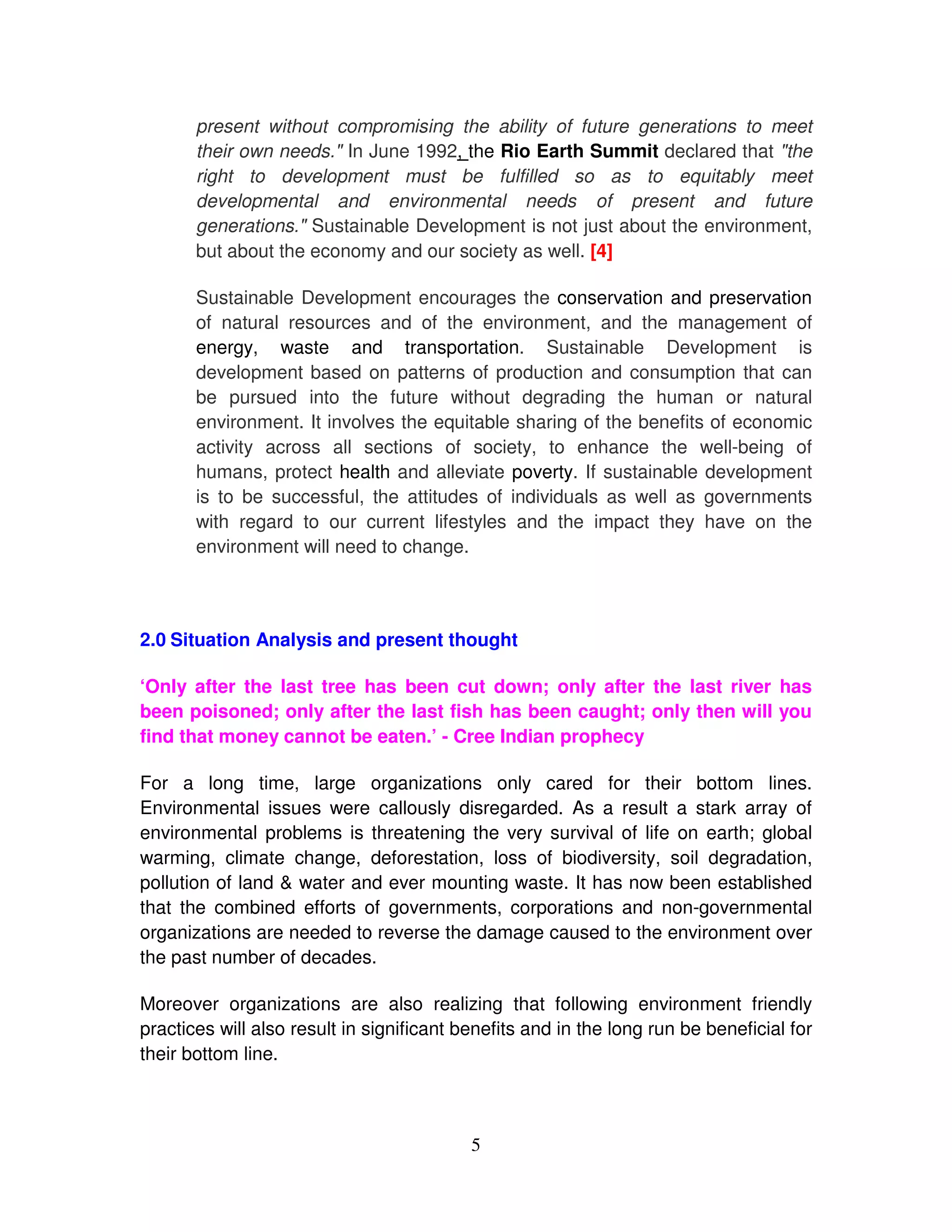 present without compromising the ability of future generations to meet
       their own needs." In June 1992, the Rio Earth Summit declared that "the
       right to development must be fulfilled so as to equitably meet
       developmental and environmental needs of present and future
       generations." Sustainable Development is not just about the environment,
       but about the economy and our society as well. [4]

       Sustainable Development encourages the conservation and preservation
       of natural resources and of the environment, and the management of
       energy, waste and transportation. Sustainable Development is
       development based on patterns of production and consumption that can
       be pursued into the future without degrading the human or natural
       environment. It involves the equitable sharing of the benefits of economic
       activity across all sections of society, to enhance the well-being of
       humans, protect health and alleviate poverty. If sustainable development
       is to be successful, the attitudes of individuals as well as governments
       with regard to our current lifestyles and the impact they have on the
       environment will need to change.




2.0 Situation Analysis and present thought

‘Only after the last tree has been cut down; only after the last river has
been poisoned; only after the last fish has been caught; only then will you
find that money cannot be eaten.’ - Cree Indian prophecy

For a long time, large organizations only cared for their bottom lines.
Environmental issues were callously disregarded. As a result a stark array of
environmental problems is threatening the very survival of life on earth; global
warming, climate change, deforestation, loss of biodiversity, soil degradation,
pollution of land & water and ever mounting waste. It has now been established
that the combined efforts of governments, corporations and non-governmental
organizations are needed to reverse the damage caused to the environment over
the past number of decades.

Moreover organizations are also realizing that following environment friendly
practices will also result in significant benefits and in the long run be beneficial for
their bottom line.



                                           5
 