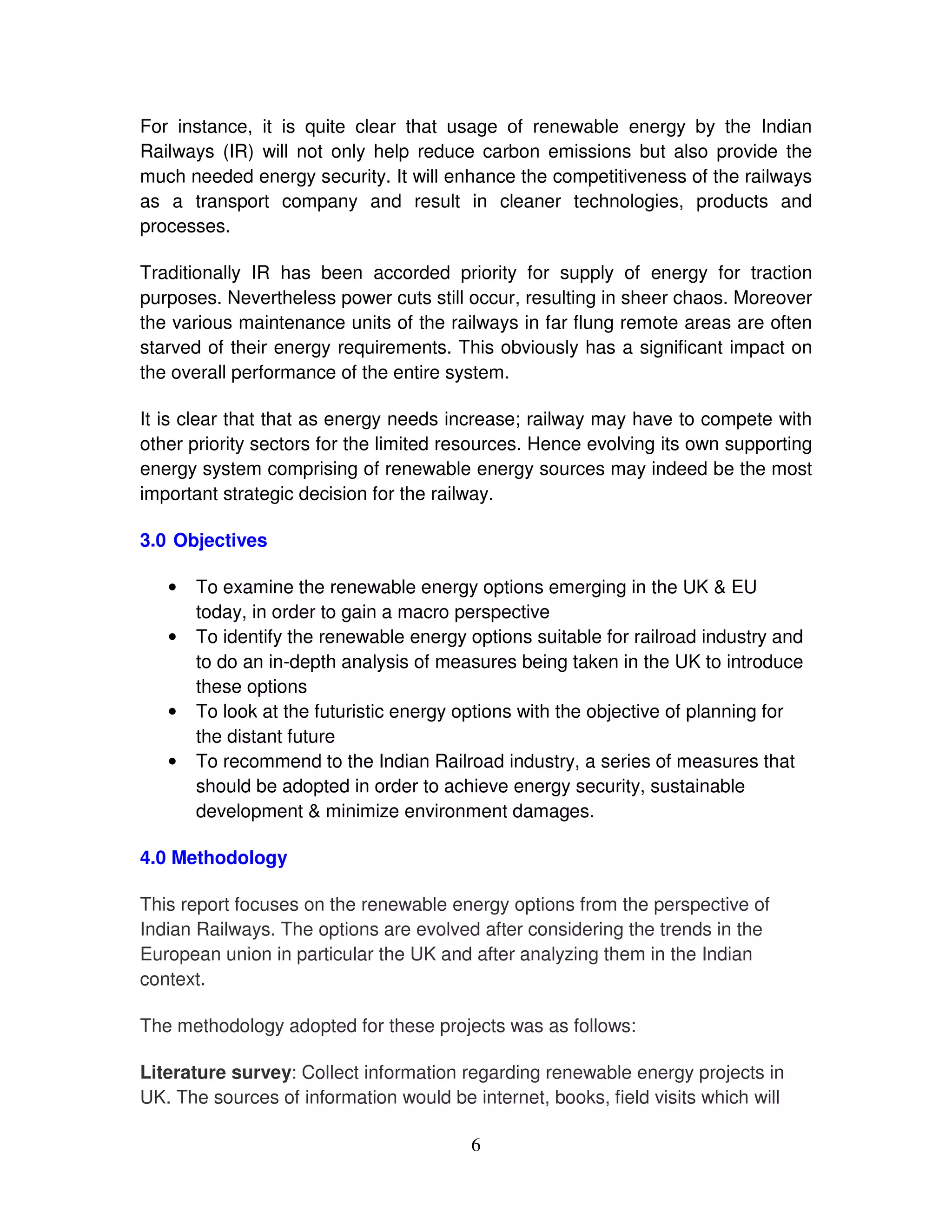 For instance, it is quite clear that usage of renewable energy by the Indian
Railways (IR) will not only help reduce carbon emissions but also provide the
much needed energy security. It will enhance the competitiveness of the railways
as a transport company and result in cleaner technologies, products and
processes.

Traditionally IR has been accorded priority for supply of energy for traction
purposes. Nevertheless power cuts still occur, resulting in sheer chaos. Moreover
the various maintenance units of the railways in far flung remote areas are often
starved of their energy requirements. This obviously has a significant impact on
the overall performance of the entire system.

It is clear that that as energy needs increase; railway may have to compete with
other priority sectors for the limited resources. Hence evolving its own supporting
energy system comprising of renewable energy sources may indeed be the most
important strategic decision for the railway.

3.0 Objectives

   •   To examine the renewable energy options emerging in the UK & EU
       today, in order to gain a macro perspective
   •   To identify the renewable energy options suitable for railroad industry and
       to do an in-depth analysis of measures being taken in the UK to introduce
       these options
   •   To look at the futuristic energy options with the objective of planning for
       the distant future
   •   To recommend to the Indian Railroad industry, a series of measures that
       should be adopted in order to achieve energy security, sustainable
       development & minimize environment damages.

4.0 Methodology

This report focuses on the renewable energy options from the perspective of
Indian Railways. The options are evolved after considering the trends in the
European union in particular the UK and after analyzing them in the Indian
context.

The methodology adopted for these projects was as follows:

Literature survey: Collect information regarding renewable energy projects in
UK. The sources of information would be internet, books, field visits which will

                                         6
 