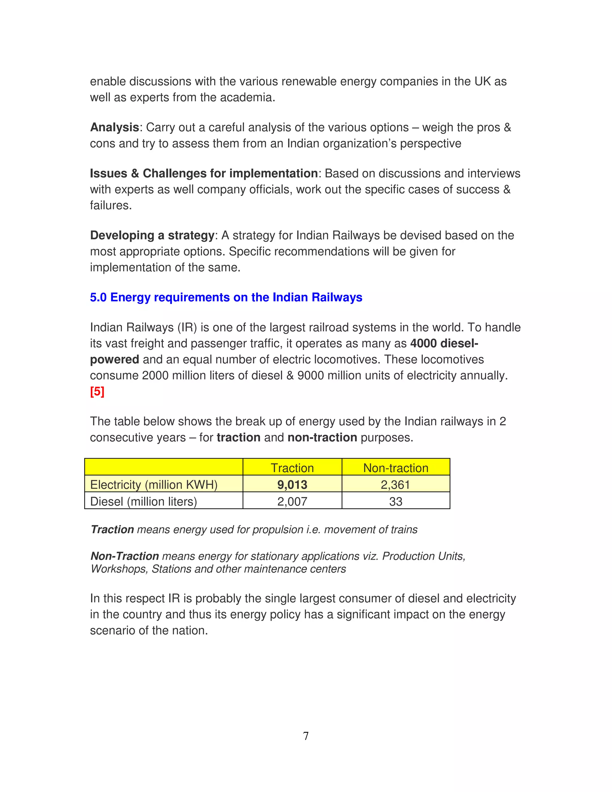 enable discussions with the various renewable energy companies in the UK as
well as experts from the academia.

Analysis: Carry out a careful analysis of the various options – weigh the pros &
cons and try to assess them from an Indian organization’s perspective

Issues & Challenges for implementation: Based on discussions and interviews
with experts as well company officials, work out the specific cases of success &
failures.

Developing a strategy: A strategy for Indian Railways be devised based on the
most appropriate options. Specific recommendations will be given for
implementation of the same.

5.0 Energy requirements on the Indian Railways

Indian Railways (IR) is one of the largest railroad systems in the world. To handle
its vast freight and passenger traffic, it operates as many as 4000 diesel-
powered and an equal number of electric locomotives. These locomotives
consume 2000 million liters of diesel & 9000 million units of electricity annually.
[5]

The table below shows the break up of energy used by the Indian railways in 2
consecutive years – for traction and non-traction purposes.

                                    Traction           Non-traction
Electricity (million KWH)            9,013               2,361
Diesel (million liters)              2,007                 33

Traction means energy used for propulsion i.e. movement of trains

Non-Traction means energy for stationary applications viz. Production Units,
Workshops, Stations and other maintenance centers

In this respect IR is probably the single largest consumer of diesel and electricity
in the country and thus its energy policy has a significant impact on the energy
scenario of the nation.




                                           7
 