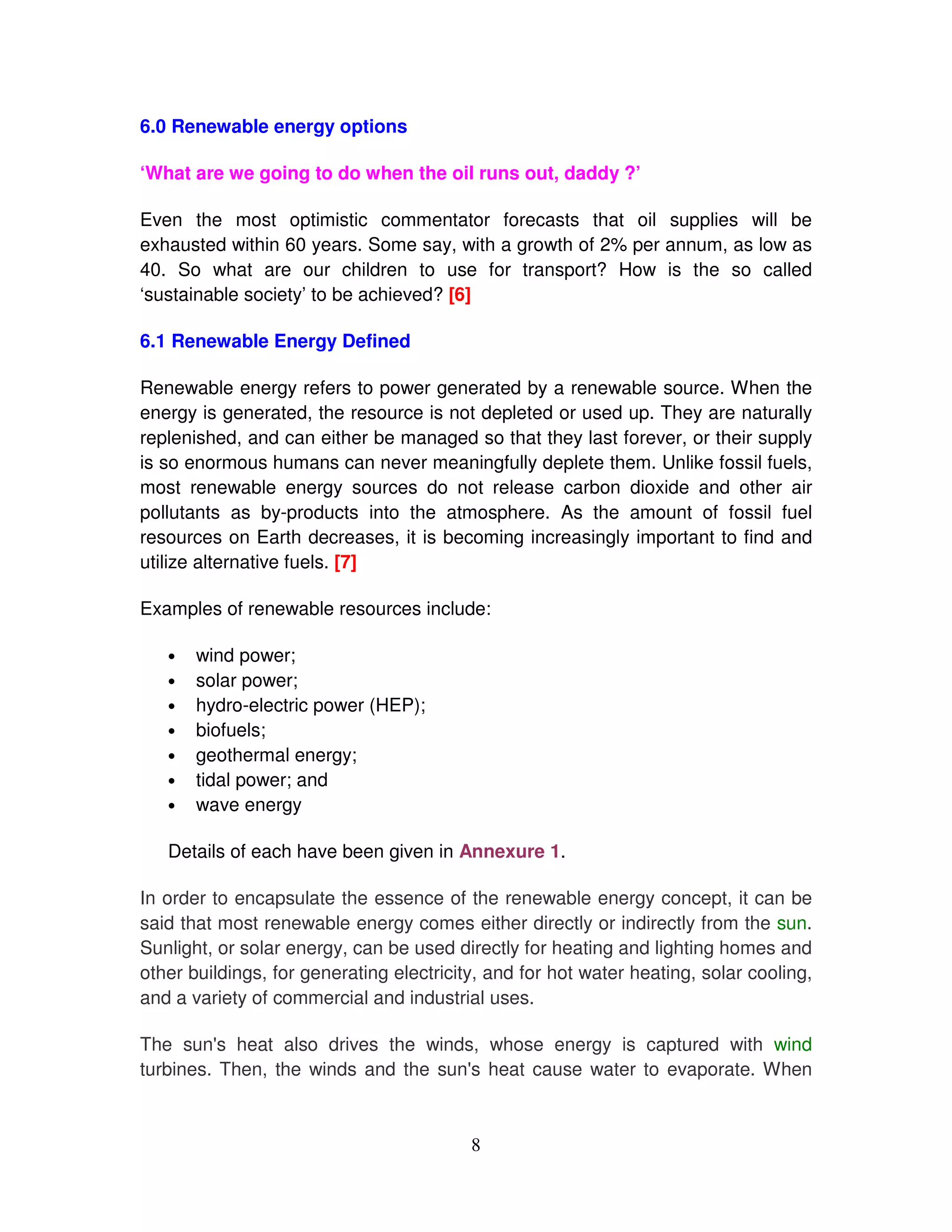 6.0 Renewable energy options

‘What are we going to do when the oil runs out, daddy ?’

Even the most optimistic commentator forecasts that oil supplies will be
exhausted within 60 years. Some say, with a growth of 2% per annum, as low as
40. So what are our children to use for transport? How is the so called
‘sustainable society’ to be achieved? [6]

6.1 Renewable Energy Defined

Renewable energy refers to power generated by a renewable source. When the
energy is generated, the resource is not depleted or used up. They are naturally
replenished, and can either be managed so that they last forever, or their supply
is so enormous humans can never meaningfully deplete them. Unlike fossil fuels,
most renewable energy sources do not release carbon dioxide and other air
pollutants as by-products into the atmosphere. As the amount of fossil fuel
resources on Earth decreases, it is becoming increasingly important to find and
utilize alternative fuels. [7]

Examples of renewable resources include:

   •   wind power;
   •   solar power;
   •   hydro-electric power (HEP);
   •   biofuels;
   •   geothermal energy;
   •   tidal power; and
   •   wave energy

   Details of each have been given in Annexure 1.

In order to encapsulate the essence of the renewable energy concept, it can be
said that most renewable energy comes either directly or indirectly from the sun.
Sunlight, or solar energy, can be used directly for heating and lighting homes and
other buildings, for generating electricity, and for hot water heating, solar cooling,
and a variety of commercial and industrial uses.

The sun' heat also drives the winds, whose energy is captured with wind
          s
turbines. Then, the winds and the sun' heat cause water to evaporate. When
                                     s



                                          8
 