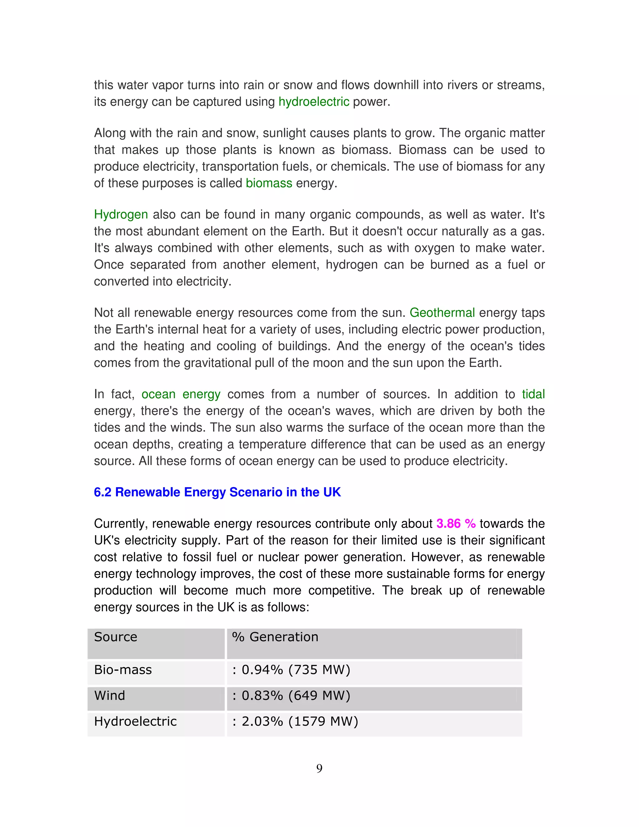 this water vapor turns into rain or snow and flows downhill into rivers or streams,
its energy can be captured using hydroelectric power.

Along with the rain and snow, sunlight causes plants to grow. The organic matter
that makes up those plants is known as biomass. Biomass can be used to
produce electricity, transportation fuels, or chemicals. The use of biomass for any
of these purposes is called biomass energy.

Hydrogen also can be found in many organic compounds, as well as water. It'   s
the most abundant element on the Earth. But it doesn' occur naturally as a gas.
                                                    t
It' always combined with other elements, such as with oxygen to make water.
  s
Once separated from another element, hydrogen can be burned as a fuel or
converted into electricity.

Not all renewable energy resources come from the sun. Geothermal energy taps
the Earth' internal heat for a variety of uses, including electric power production,
          s
and the heating and cooling of buildings. And the energy of the ocean' tides s
comes from the gravitational pull of the moon and the sun upon the Earth.

In fact, ocean energy comes from a number of sources. In addition to tidal
energy, there' the energy of the ocean' waves, which are driven by both the
               s                         s
tides and the winds. The sun also warms the surface of the ocean more than the
ocean depths, creating a temperature difference that can be used as an energy
source. All these forms of ocean energy can be used to produce electricity.

6.2 Renewable Energy Scenario in the UK

Currently, renewable energy resources contribute only about 3.86 % towards the
UK' electricity supply. Part of the reason for their limited use is their significant
   s
cost relative to fossil fuel or nuclear power generation. However, as renewable
energy technology improves, the cost of these more sustainable forms for energy
production will become much more competitive. The break up of renewable
energy sources in the UK is as follows:




!"      #                  $         %


                                         9
 