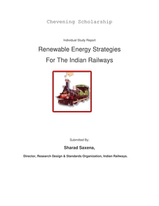 Chevening Scholarship


                          Individual Study Report


         Renewable Energy Strategies
              For The Indian Railways




                              Submitted By:

                          Sharad Saxena,
Director, Research Design & Standards Organization, Indian Railways.
 