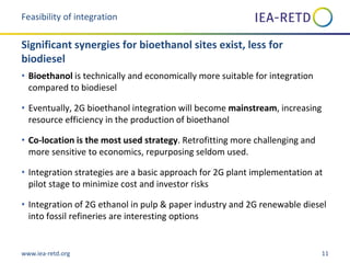 www.iea-retd.org 11
• Bioethanol is technically and economically more suitable for integration
compared to biodiesel
• Eventually, 2G bioethanol integration will become mainstream, increasing
resource efficiency in the production of bioethanol
• Co-location is the most used strategy. Retrofitting more challenging and
more sensitive to economics, repurposing seldom used.
• Integration strategies are a basic approach for 2G plant implementation at
pilot stage to minimize cost and investor risks
• Integration of 2G ethanol in pulp & paper industry and 2G renewable diesel
into fossil refineries are interesting options
Feasibility of integration
Significant synergies for bioethanol sites exist, less for
biodiesel
 