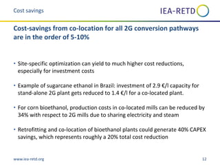 www.iea-retd.org 12
• Site-specific optimization can yield to much higher cost reductions,
especially for investment costs
• Example of sugarcane ethanol in Brazil: investment of 2.9 €/l capacity for
stand-alone 2G plant gets reduced to 1.4 €/l for a co-located plant.
• For corn bioethanol, production costs in co-located mills can be reduced by
34% with respect to 2G mills due to sharing electricity and steam
• Retrofitting and co-location of bioethanol plants could generate 40% CAPEX
savings, which represents roughly a 20% total cost reduction
Cost savings
Cost-savings from co-location for all 2G conversion pathways
are in the order of 5-10%
 