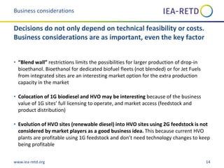 www.iea-retd.org 14
• “Blend wall” restrictions limits the possibilities for larger production of drop-in
bioethanol. Bioethanol for dedicated biofuel fleets (not blended) or for Jet Fuels
from integrated sites are an interesting market option for the extra production
capacity in the market
• Colocation of 1G biodiesel and HVO may be interesting because of the business
value of 1G sites’ full licensing to operate, and market access (feedstock and
product distribution)
• Evolution of HVO sites (renewable diesel) into HVO sites using 2G feedstock is not
considered by market players as a good business idea. This because current HVO
plants are profitable using 1G feedstock and don’t need technology changes to keep
being profitable
Business considerations
Decisions do not only depend on technical feasibility or costs.
Business considerations are as important, even the key factor
 