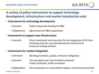 www.iea-retd.org 15
• Instruments for technology development
• Economic Public and private funding for R&D
• Collaborative Agreements for R&D cooperation
• Instruments to support new infrastructure
• Economic Direct investment and incentives for the integration of 2G sites
Financing schemes, tax exemptions/low-interest loans
Emissions trading schemes
• Instruments for market integration
• Command Blending mandates, quotas, emissions obligations
• Economic Tax exemptions per unit of biofuel produced
Trade certificates, tariffs and duties
• Collaborative Own production or consumption targets, voluntary procurement
Available policy instruments
A variety of policy instruments to support technology
development, infrastructure and market introduction exist
 
