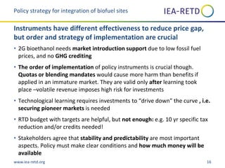 www.iea-retd.org 16
• 2G bioethanol needs market introduction support due to low fossil fuel
prices, and no GHG crediting
• The order of implementation of policy instruments is crucial though.
Quotas or blending mandates would cause more harm than benefits if
applied in an immature market. They are valid only after learning took
place –volatile revenue imposes high risk for investments
• Technological learning requires investments to “drive down” the curve , i.e.
securing pioneer markets is needed
• RTD budget with targets are helpful, but not enough: e.g. 10 yr specific tax
reduction and/or credits needed!
• Stakeholders agree that stability and predictability are most important
aspects. Policy must make clear conditions and how much money will be
available
Policy strategy for integration of biofuel sites
Instruments have different effectiveness to reduce price gap,
but order and strategy of implementation are crucial
 