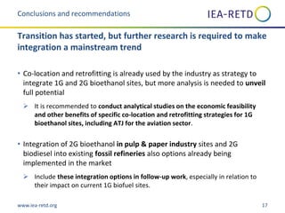 www.iea-retd.org 17
• Co-location and retrofitting is already used by the industry as strategy to
integrate 1G and 2G bioethanol sites, but more analysis is needed to unveil
full potential
 It is recommended to conduct analytical studies on the economic feasibility
and other benefits of specific co-location and retrofitting strategies for 1G
bioethanol sites, including ATJ for the aviation sector.
• Integration of 2G bioethanol in pulp & paper industry sites and 2G
biodiesel into existing fossil refineries also options already being
implemented in the market
 Include these integration options in follow-up work, especially in relation to
their impact on current 1G biofuel sites.
Conclusions and recommendations
Transition has started, but further research is required to make
integration a mainstream trend
 