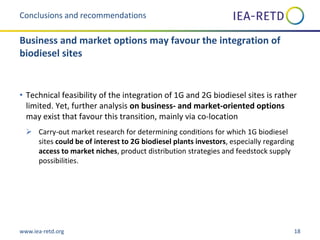 www.iea-retd.org 18
• Technical feasibility of the integration of 1G and 2G biodiesel sites is rather
limited. Yet, further analysis on business- and market-oriented options
may exist that favour this transition, mainly via co-location
 Carry-out market research for determining conditions for which 1G biodiesel
sites could be of interest to 2G biodiesel plants investors, especially regarding
access to market niches, product distribution strategies and feedstock supply
possibilities.
Conclusions and recommendations
Business and market options may favour the integration of
biodiesel sites
 