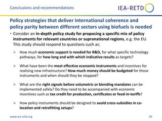 www.iea-retd.org 20
• Consider an in-depth policy study for proposing a specific mix of policy
instruments for relevant countries or supranational regions, e.g. the EU.
This study should respond to questions such as:
 How much economic support is needed for R&D, for what specific technology
pathways, for how long and with which indicative results as targets?
 What have been the most effective economic instruments and incentives for
realising new infrastructure? How much money should be budgeted for those
instruments and when should they be stopped?
 What are the right signals before volumetric or blending mandates can be
implemented safely? Do they need to be accompanied with economic
incentives such as tax credit for production, certificates or feed-in-tariffs?
 How policy instruments should be designed to avoid cross-subsidies in co-
location and retrofitting setups?
Conclusions and recommendations
Policy strategies that deliver international coherence and
policy parity between different sectors using biofuels is needed
 