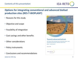 www.iea-retd.org 3
• Reasons for this study
• Objective and scope
• Feasibility of integration
• Cost savings and other benefits
• Other considerations
• Policy instruments
• Conclusions and recommendations
Contents of this presentation
Options for integrating conventional and advanced biofuel
production sites (RES-T-BIOPLANT)
 