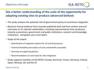 www.iea-retd.org 5
• The study analyses the potential role of government policy to incentivise integration
• Based on factual evidence from recently published work and from written and oral
interviews to 21 relevant stakeholders, including representatives from producers,
industry associations, government and public institutions, research and knowledge
institutions, and global users and traders
• Scope of the report:
• Identification of integration options for 1G and 2G processes
• Technical feasibility and analysis of costs and benefits associated
• Overview of supporting policies
• Recommendations on next steps for sites integration
• Study supports members of IEA-RETD: Canada, Denmark, France, Germany, Ireland,
Japan, Norway, UK, and the EC
Objectives and scope
Get a better understanding of the scale of the opportunity for
adapting existing sites to produce advanced biofuels
 