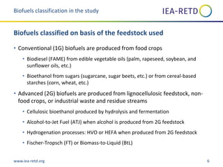 www.iea-retd.org 6
• Conventional (1G) biofuels are produced from food crops
• Biodiesel (FAME) from edible vegetable oils (palm, rapeseed, soybean, and
sunflower oils, etc.)
• Bioethanol from sugars (sugarcane, sugar beets, etc.) or from cereal-based
starches (corn, wheat, etc.)
• Advanced (2G) biofuels are produced from lignocellulosic feedstock, non-
food crops, or industrial waste and residue streams
• Cellulosic bioethanol produced by hydrolysis and fermentation
• Alcohol-to-Jet Fuel (ATJ) when alcohol is produced from 2G feedstock
• Hydrogenation processes: HVO or HEFA when produced from 2G feedstock
• Fischer-Tropsch (FT) or Biomass-to-Liquid (BtL)
Biofuels classification in the study
Biofuels classified on basis of the feedstock used
 