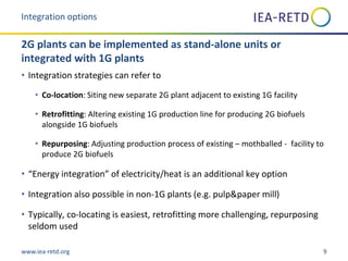 www.iea-retd.org 9
• Integration strategies can refer to
• Co-location: Siting new separate 2G plant adjacent to existing 1G facility
• Retrofitting: Altering existing 1G production line for producing 2G biofuels
alongside 1G biofuels
• Repurposing: Adjusting production process of existing – mothballed - facility to
produce 2G biofuels
• “Energy integration” of electricity/heat is an additional key option
• Integration also possible in non-1G plants (e.g. pulp&paper mill)
• Typically, co-locating is easiest, retrofitting more challenging, repurposing
seldom used
Integration options
2G plants can be implemented as stand-alone units or
integrated with 1G plants
 