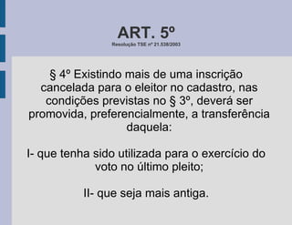 ART. 5º Resolução TSE nº 21.538/2003 § 4º Existindo mais de uma inscrição cancelada para o eleitor no cadastro, nas condições previstas no § 3º, deverá ser promovida, preferencialmente, a transferência daquela: I- que tenha sido utilizada para o exercício do voto no último pleito; II- que seja mais antiga. 