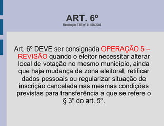 ART. 6º Resolução TSE nº 21.538/2003 Art. 6º DEVE ser consignada  OPERAÇÃO 5 – REVISÃO  quando o eleitor necessitar alterar local de votação no mesmo município, ainda que haja mudança de zona eleitoral, retificar dados pessoais ou regularizar situação de inscrição cancelada nas mesmas condições previstas para transferência a que se refere o § 3º do art. 5º. 