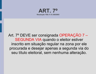 ART. 7º Resolução TSE nº 21.538/2003 Art. 7º DEVE ser consignada  OPERAÇÃO 7 – SEGUNDA VIA  quando o eleitor estiver inscrito em situação regular na zona por ele procurada e desejar apenas a segunda via do seu título eleitoral, sem nenhuma alteração. 