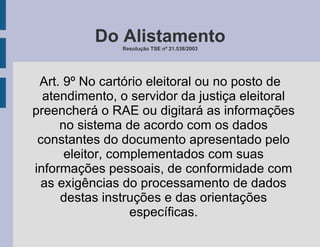 Do Alistamento Resolução TSE nº 21.538/2003 Art. 9º No cartório eleitoral ou no posto de atendimento, o servidor da justiça eleitoral preencherá o RAE ou digitará as informações no sistema de acordo com os dados constantes do documento apresentado pelo eleitor, complementados com suas informações pessoais, de conformidade com as exigências do processamento de dados destas instruções e das orientações específicas. 