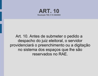 ART. 10 Resolução TSE nº 21.538/2003 Art. 10. Antes de submeter o pedido a despacho do juiz eleitoral, o servidor providenciará o preenchimento ou a digitação no sistema dos espaços que lhe são reservados no RAE. 