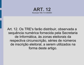 ART. 12 Resolução TSE nº 21.538/2003 Art. 12. Os TRE's farão distribuir, observada a sequência numérica fornecida pela Secretaria de Informática, às zonas eleitorais da respectiva circunscrição, séries de números de inscrição eleitoral, a serem utilizados na forma deste artigo. 
