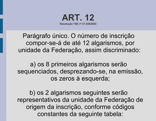 ART. 12 Resolução TSE nº 21.538/2003 Parágrafo único. O número de inscrição compor-se-á de até 12 algarismos, por unidade da Federação, assim discriminado:  a) os 8 primeiros algarismos serão sequenciados, desprezando-se, na emissão, os zeros à esquerda; b) os 2 algarismos seguintes serão representativos da unidade da Federação de origem da inscrição, conforme códigos constantes da seguinte tabela: 