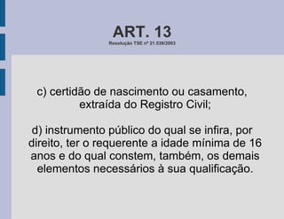 ART. 13 Resolução TSE nº 21.538/2003 c) certidão de nascimento ou casamento, extraída do Registro Civil; d) instrumento público do qual se infira, por direito, ter o requerente a idade mínima de 16 anos e do qual constem, também, os demais elementos necessários à sua qualificação. 