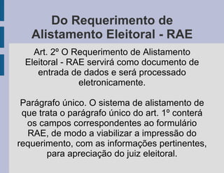 Do Requerimento de Alistamento Eleitoral - RAE Art. 2º O Requerimento de Alistamento Eleitoral - RAE servirá como documento de entrada de dados e será processado eletronicamente. Parágrafo único. O sistema de alistamento de que trata o parágrafo único do art. 1º conterá os campos correspondentes ao formulário RAE, de modo a viabilizar a impressão do requerimento, com as informações pertinentes, para apreciação do juiz eleitoral. 