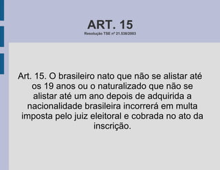 ART. 15 Resolução TSE nº 21.538/2003 Art. 15. O brasileiro nato que não se alistar até os 19 anos ou o naturalizado que não se alistar até um ano depois de adquirida a nacionalidade brasileira incorrerá em multa imposta pelo juiz eleitoral e cobrada no ato da inscrição. 