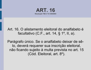 ART. 16 Resolução TSE nº 21.538/2003 Art. 16. O alistamento eleitoral do analfabeto é facultativo (C.F., art. 14, § 1º, II, a). Parágrafo único. Se o analfabeto deixar de sê-lo, deverá requerer sua inscrição eleitoral, não ficando sujeito à multa prevista no art. 15 (Cód. Eleitoral, art. 8º). 