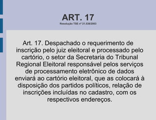 ART. 17 Resolução TSE nº 21.538/2003 Art. 17. Despachado o requerimento de inscrição pelo juiz eleitoral e processado pelo cartório, o setor da Secretaria do Tribunal Regional Eleitoral responsável pelos serviços de processamento eletrônico de dados enviará ao cartório eleitoral, que as colocará à disposição dos partidos políticos, relação de inscrições incluídas no cadastro, com os respectivos endereços. 