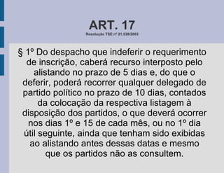 ART. 17 Resolução TSE nº 21.538/2003 § 1º Do despacho que indeferir o requerimento de inscrição, caberá recurso interposto pelo alistando no prazo de 5 dias e, do que o deferir, poderá recorrer qualquer delegado de partido político no prazo de 10 dias, contados da colocação da respectiva listagem à disposição dos partidos, o que deverá ocorrer nos dias 1º e 15 de cada mês, ou no 1º dia útil seguinte, ainda que tenham sido exibidas ao alistando antes dessas datas e mesmo que os partidos não as consultem. 