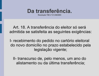 Da transferência. Resolução TSE nº 21.538/2003 Art. 18. A transferência do eleitor só será admitida se satisfeita as seguintes exigências: I- recebimento do pedido no cartório eleitoral do novo domicílio no prazo estabelecido pela legislação vigente; II- transcurso de, pelo menos, um ano do alistamento ou da última transferência; 