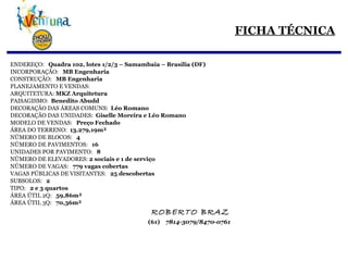 FICHA TÉCNICA ENDEREÇO:  Quadra 102, lotes 1/2/3 – Samambaia – Brasília (DF) INCORPORAÇÃO:  MB Engenharia CONSTRUÇÃO:  MB Engenharia PLANEJAMENTO E VENDAS:  ARQUITETURA:  MKZ Arquitetura   PAISAGISMO:  Benedito Abudd DECORAÇÃO DAS ÁREAS COMUNS:  Léo Romano DECORAÇÃO DAS UNIDADES:  Giselle Moreira e Léo Romano MODELO DE VENDAS:  Preço Fechado ÁREA DO TERRENO:  13.279,19m² NÚMERO DE BLOCOS:  4 NÚMERO DE PAVIMENTOS:  16 UNIDADES POR PAVIMENTO:  8 NÚMERO DE ELEVADORES:  2 sociais e 1 de serviço   NÚMERO DE VAGAS:  779 vagas cobertas VAGAS PÚBLICAS DE VISITANTES:  25 descobertas SUBSOLOS:  2 TIPO:  2 e 3 quartos ÁREA ÚTIL 2Q:  59,86m² ÁREA ÚTIL 3Q:  70,36m²   ROBERTO BRAZ   (61)  7814-3079/8470-0761 