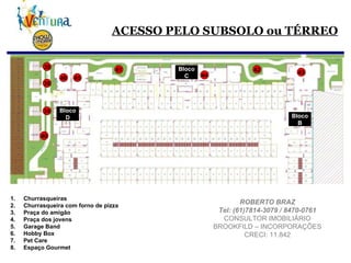 ACESSO PELO SUBSOLO ou TÉRREO Churrasqueiras Churrasqueira com forno de pizza Praça do amigão Praça dos jovens Garage Band Hobby Box Pet Care Espaço Gourmet 39 40 41 42 39 39 43 44 45 46 Bloco B Bloco C Bloco D ROBERTO BRAZ Tel: (61)7814-3079 / 8470-0761 CONSULTOR IMOBILIÁRIO BROOKFILD – INCORPORAÇÕES CRECI: 11.842 